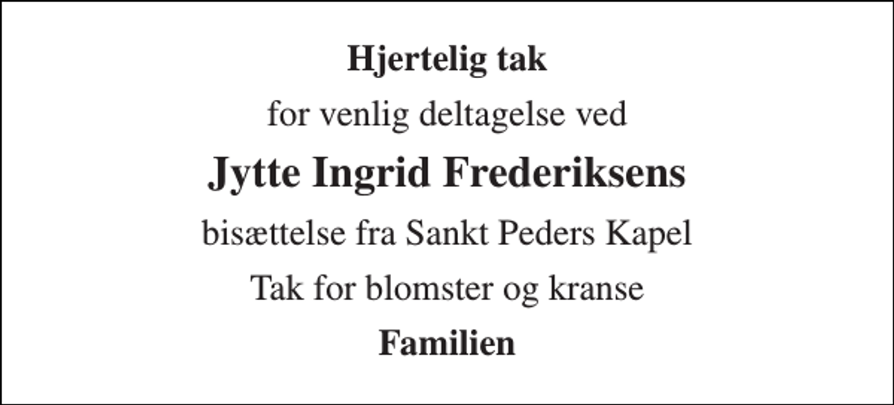 <p>Hjertelig tak<br />for venlig deltagelse ved<br />Jytte Ingrid Frederiksens<br />bisættelse fra Sankt Peders Kapel<br />Tak for blomster og kranse<br />Familien</p>