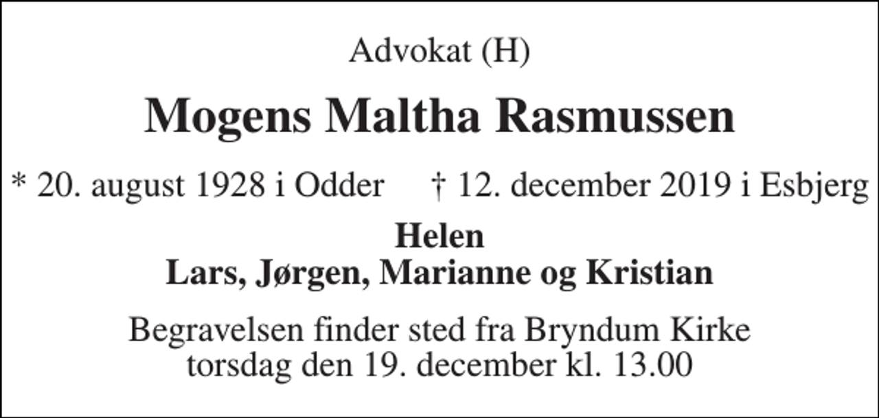 <p>Advokat (H)<br />Mogens Maltha Rasmussen<br />*​ 20. august 1928​ i Odder †​ 12. december 2019​ i Esbjerg<br />Helen Lars, Jørgen, Marianne og Kristian<br />Begravelsen​ finder sted fra Bryndum Kirke​ torsdag den 19. december​ kl. 13.00</p>
