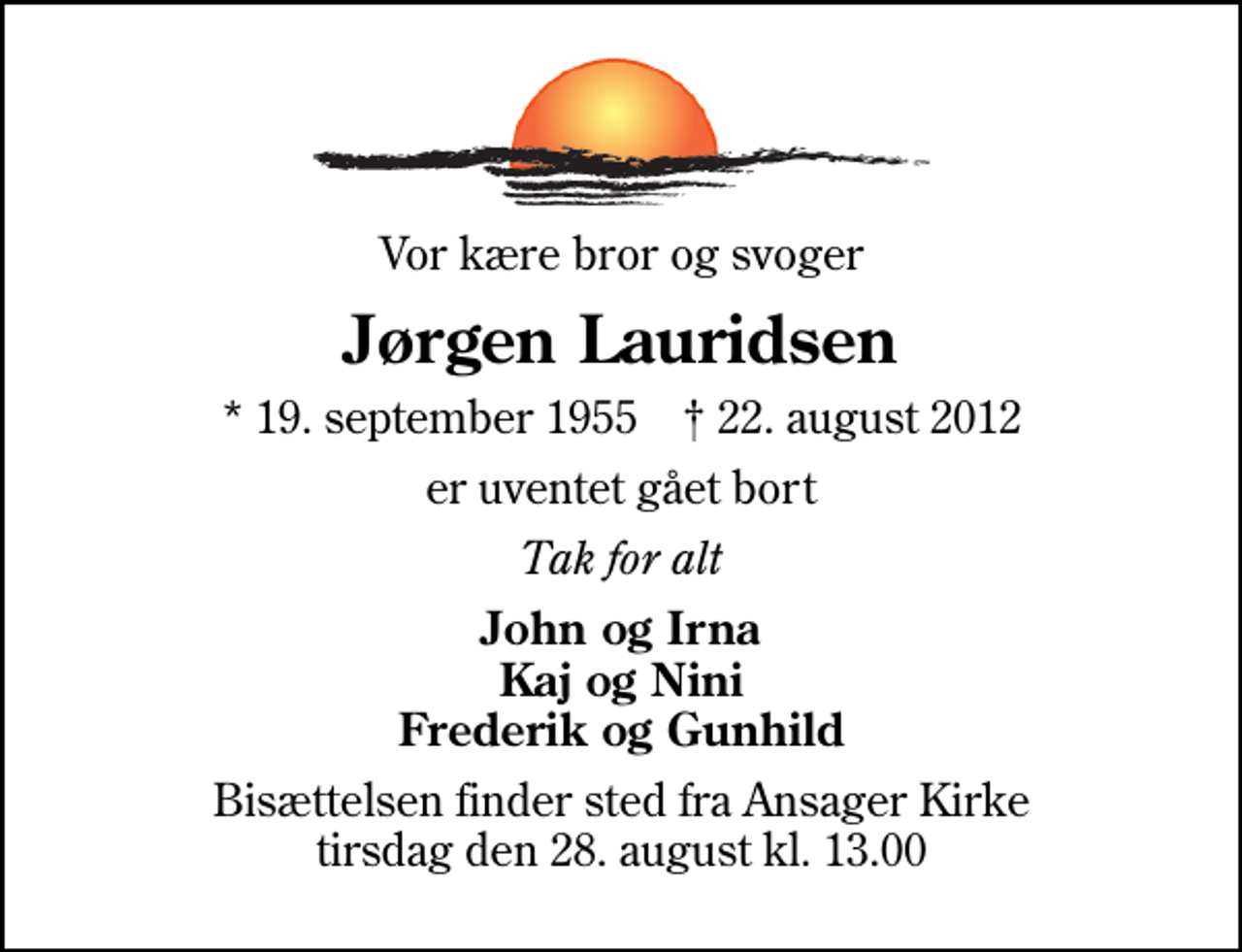 <p>Vor kære bror og svoger<br />Jørgen Lauridsen<br />* 19. september 1955 ✝ 22. august 2012<br />er uventet gået bort<br />Tak for alt<br />John og Irna Kaj og Nini Frederik og Gunhild<br />Bisættelsen finder sted fra Ansager Kirke tirsdag den 28. august kl. 13.00</p>
