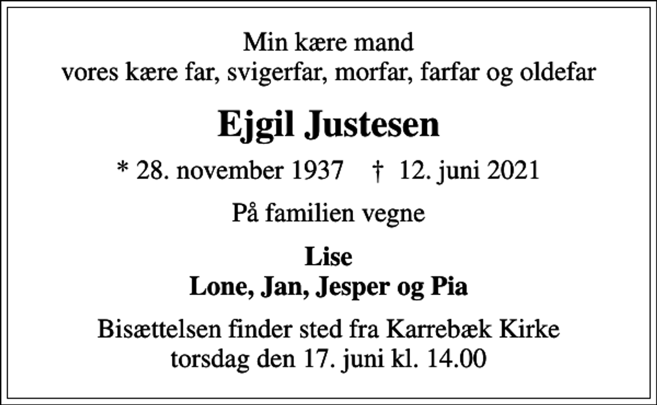 <p>Min kære mand vores kære far, svigerfar, morfar, farfar og oldefar<br />Ejgil Justesen<br />* 28. november 1937 ✝ 12. juni 2021<br />På familien vegne<br />Lise Lone, Jan, Jesper og Pia<br />Bisættelsen finder sted fra Karrebæk Kirke torsdag den 17. juni kl. 14.00</p>