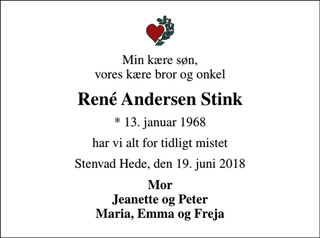 <p>Min kære søn, vores kære bror og onkel<br />René Andersen Stink<br />* 13. januar 1968<br />har vi alt for tidligt mistet<br />Stenvad Hede, den 19. juni 2018<br />Mor Jeanette og Peter Maria, Emma og Freja</p>