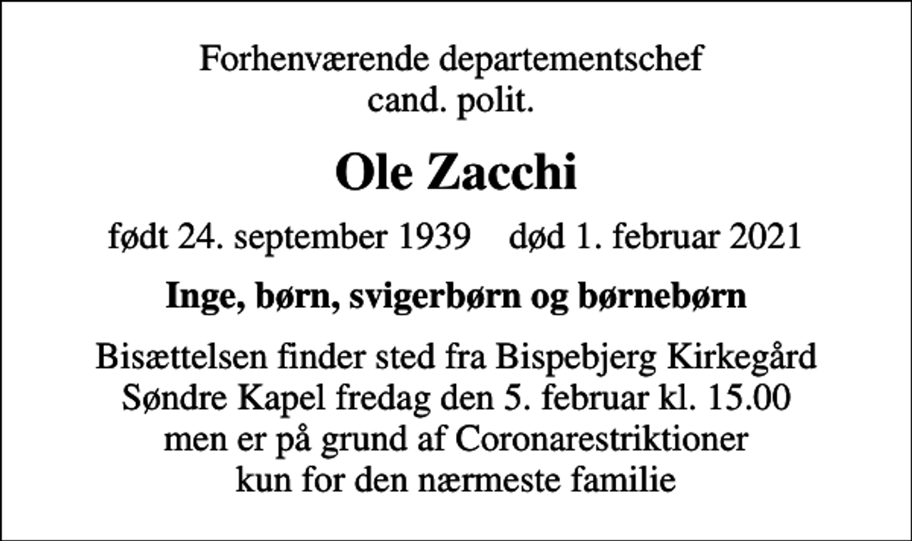 <p>Forhenværende departementschef cand. polit.<br />Ole Zacchi<br />født 24. september 1939 død 1. februar 2021<br />Inge, børn, svigerbørn og børnebørn<br />Bisættelsen finder sted fra Bispebjerg Kirkegård Søndre Kapel fredag den 5. februar kl. 15.00 men er på grund af Coronarestriktioner kun for den nærmeste familie</p>