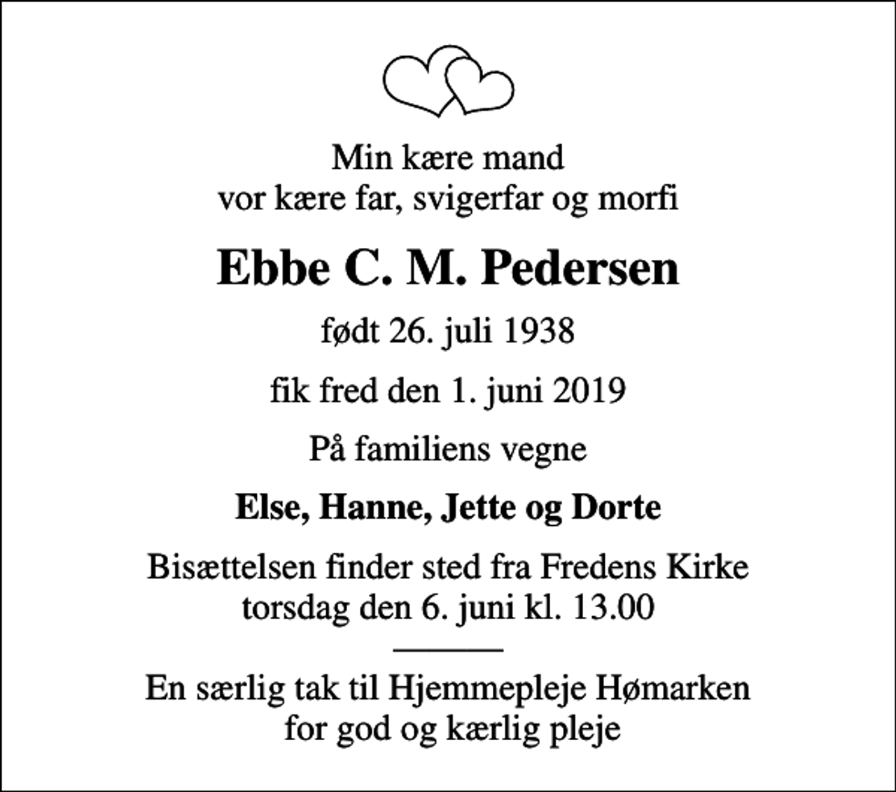 <p>Min kære mand vor kære far, svigerfar og morfi<br />Ebbe C. M. Pedersen<br />født 26. juli 1938<br />fik fred den 1. juni 2019<br />På familiens vegne<br />Else, Hanne, Jette og Dorte<br />Bisættelsen finder sted fra Fredens Kirke torsdag den 6. juni kl. 13.00 En særlig tak til Hjemmepleje Hømarken for god og kærlig pleje</p>
