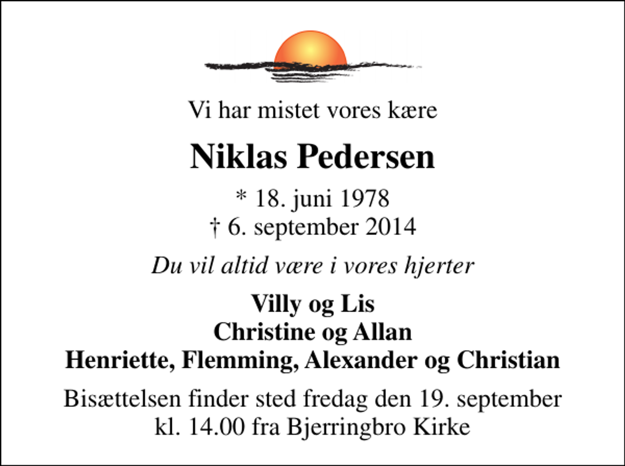 <p>Vi har mistet vores kære<br />Niklas Pedersen<br />* 18. juni 1978<br />✝ 6. september 2014<br />Du vil altid være i vores hjerter<br />Villy og Lis Christine og Allan Henriette, Flemming, Alexander og Christian<br />Bisættelsen finder sted fredag den 19. september kl. 14.00 fra Bjerringbro Kirke</p>