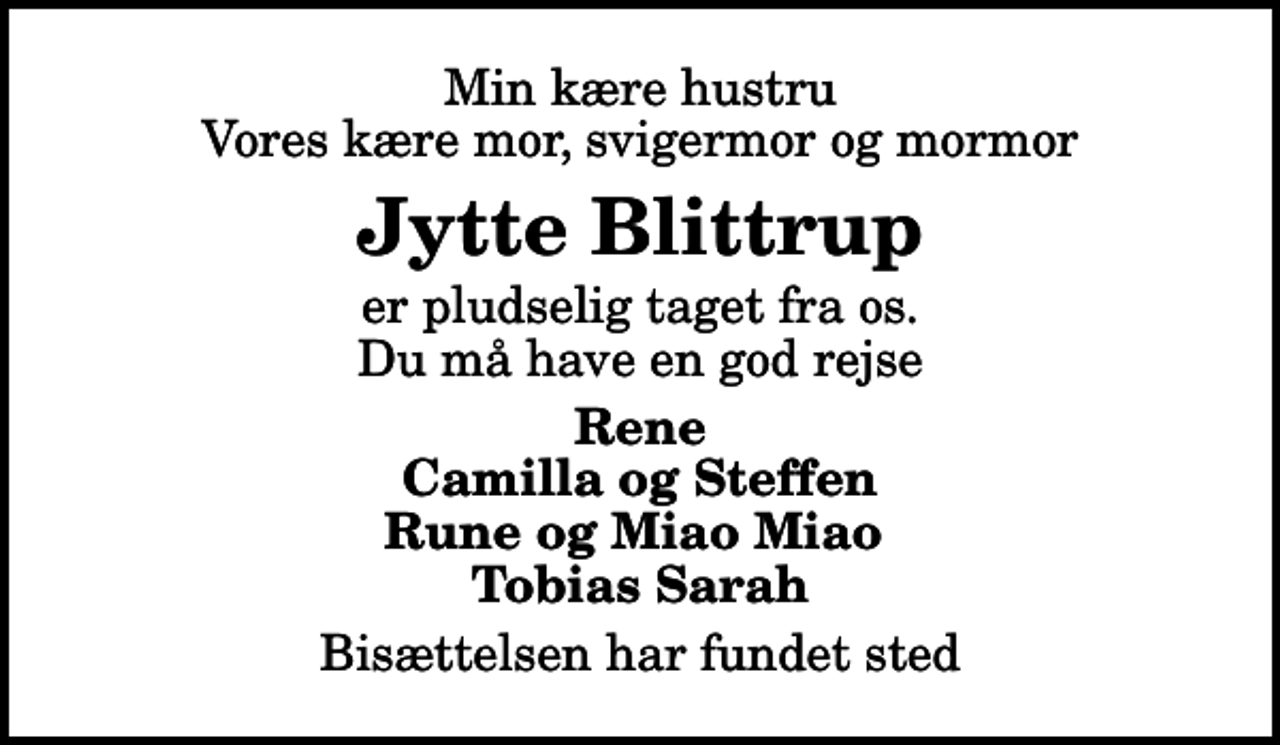 <p>Min kære hustru Vores kære mor, svigermor og mormor<br />Jytte Blittrup<br />er pludselig taget fra os. Du må have en god rejse<br />Rene Camilla og Steffen Rune og Miao Miao Tobias Sarah<br />Bisættelsen har fundet sted</p>