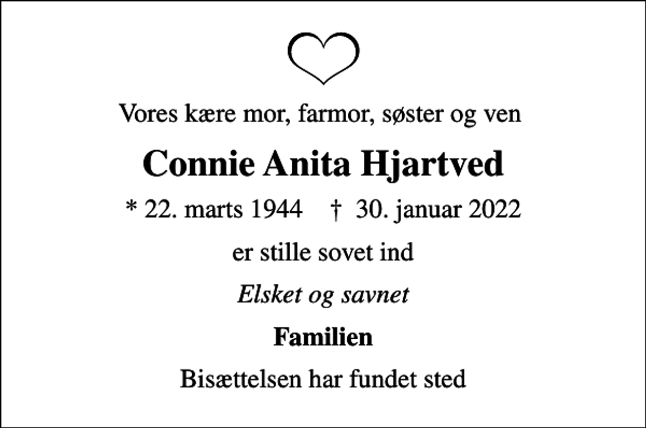 <p>Vores kære mor, farmor, søster og ven<br />Connie Anita Hjartved<br />* 22. marts 1944 ✝ 30. januar 2022<br />er stille sovet ind<br />Elsket og savnet<br />Familien<br />Bisættelsen har fundet sted</p>