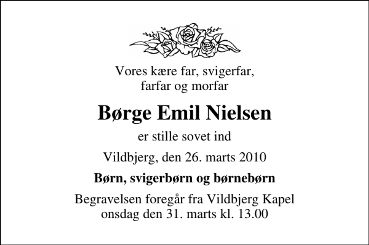 <p>Vores kære far, svigerfar, farfar og morfar<br />Børge Emil Nielsen<br />er stille sovet ind<br />Vildbjerg, den 26. marts 2010<br />Børn, svigerbørn og børnebørn<br />Begravelsen foregår fra Vildbjerg Kapel onsdag den 31. marts kl. 13.00</p>
