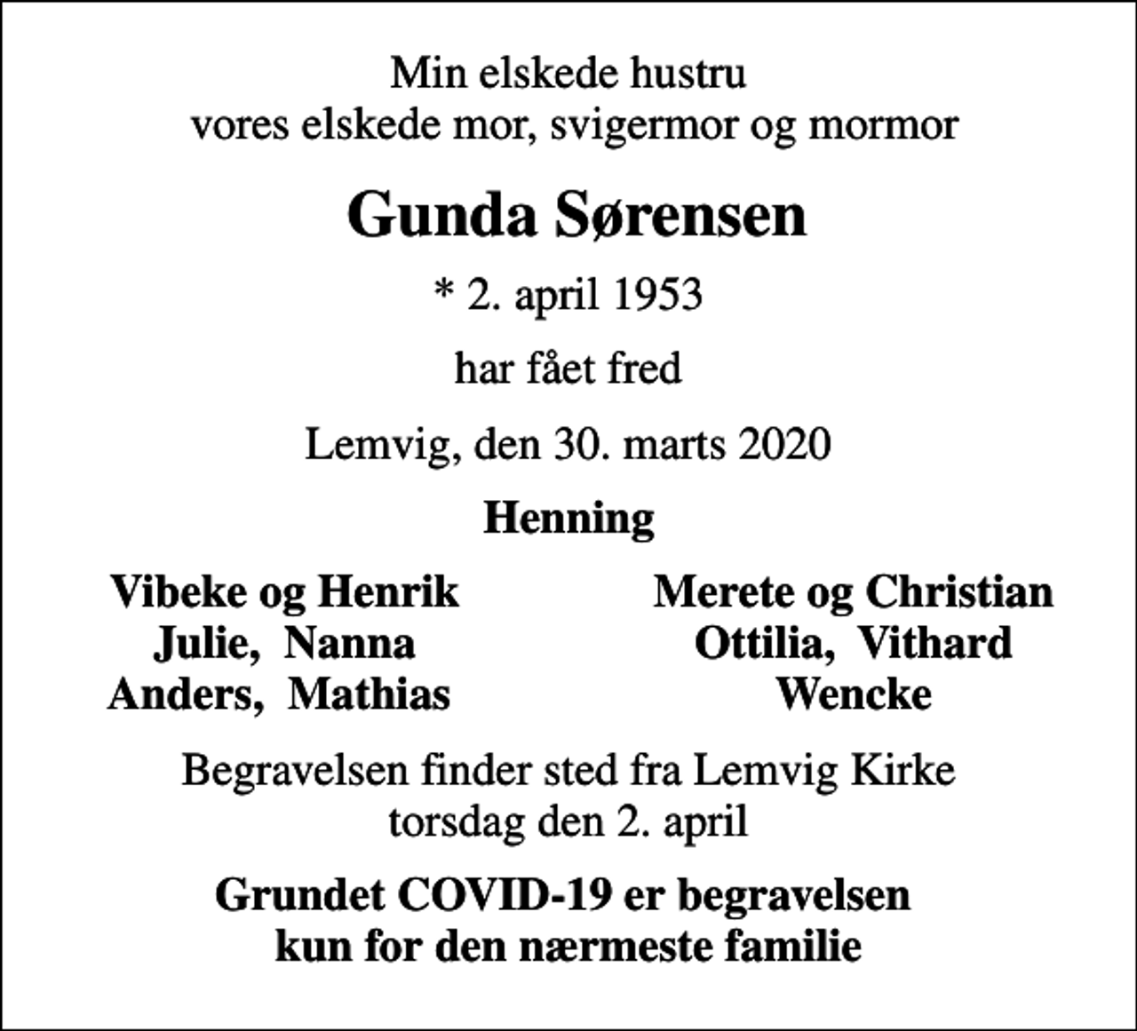 <p>Min elskede hustru vores elskede mor, svigermor og mormor<br />Gunda Sørensen<br />* 2. april 1953<br />har fået fred<br />Lemvig, den 30. marts 2020<br />Henning<br />Vibeke og Henrik<br />Merete og Christian<br />Julie, Nanna<br />Ottilia, Vithard<br />Anders, Mathias<br />Wencke<br />Begravelsen finder sted fra Lemvig Kirke torsdag den 2. april<br />Grundet COVID-19 er begravelsen kun for den nærmeste familie</p>