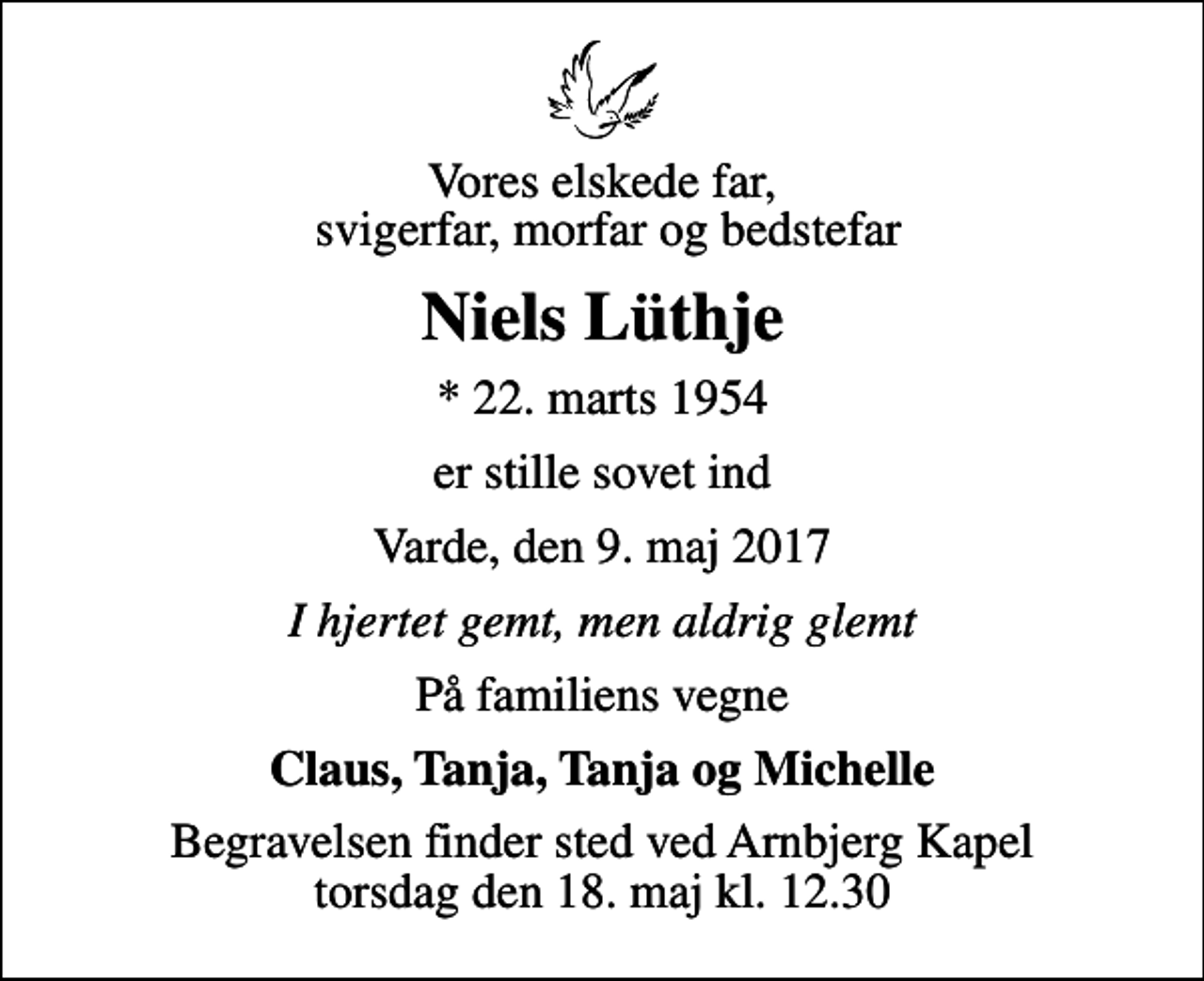 <p>Vores elskede far, svigerfar, morfar og bedstefar<br />Niels Lüthje<br />* 22. marts 1954<br />er stille sovet ind<br />Varde, den 9. maj 2017<br />I hjertet gemt, men aldrig glemt<br />På familiens vegne<br />Claus, Tanja, Tanja og Michelle<br />Begravelsen finder sted ved Arnbjerg Kapel torsdag den 18. maj kl. 12.30</p>
