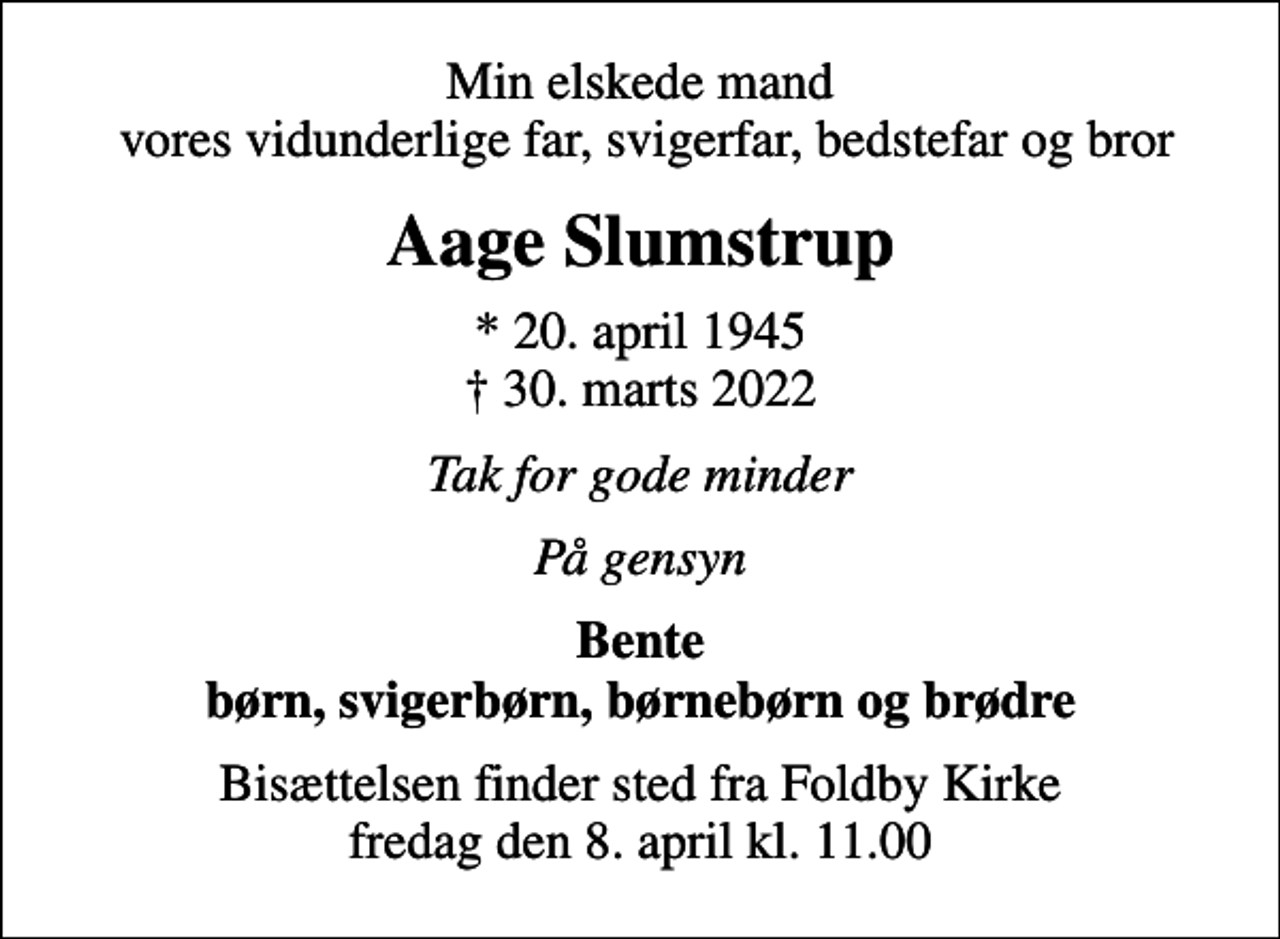 <p>Min elskede mand vores vidunderlige far, svigerfar, bedstefar og bror<br />Aage Slumstrup<br />* 20. april 1945<br />✝ 30. marts 2022<br />Tak for gode minder<br />På gensyn<br />Bente børn, svigerbørn, børnebørn og brødre<br />Bisættelsen finder sted fra Foldby Kirke fredag den 8. april kl. 11.00</p>