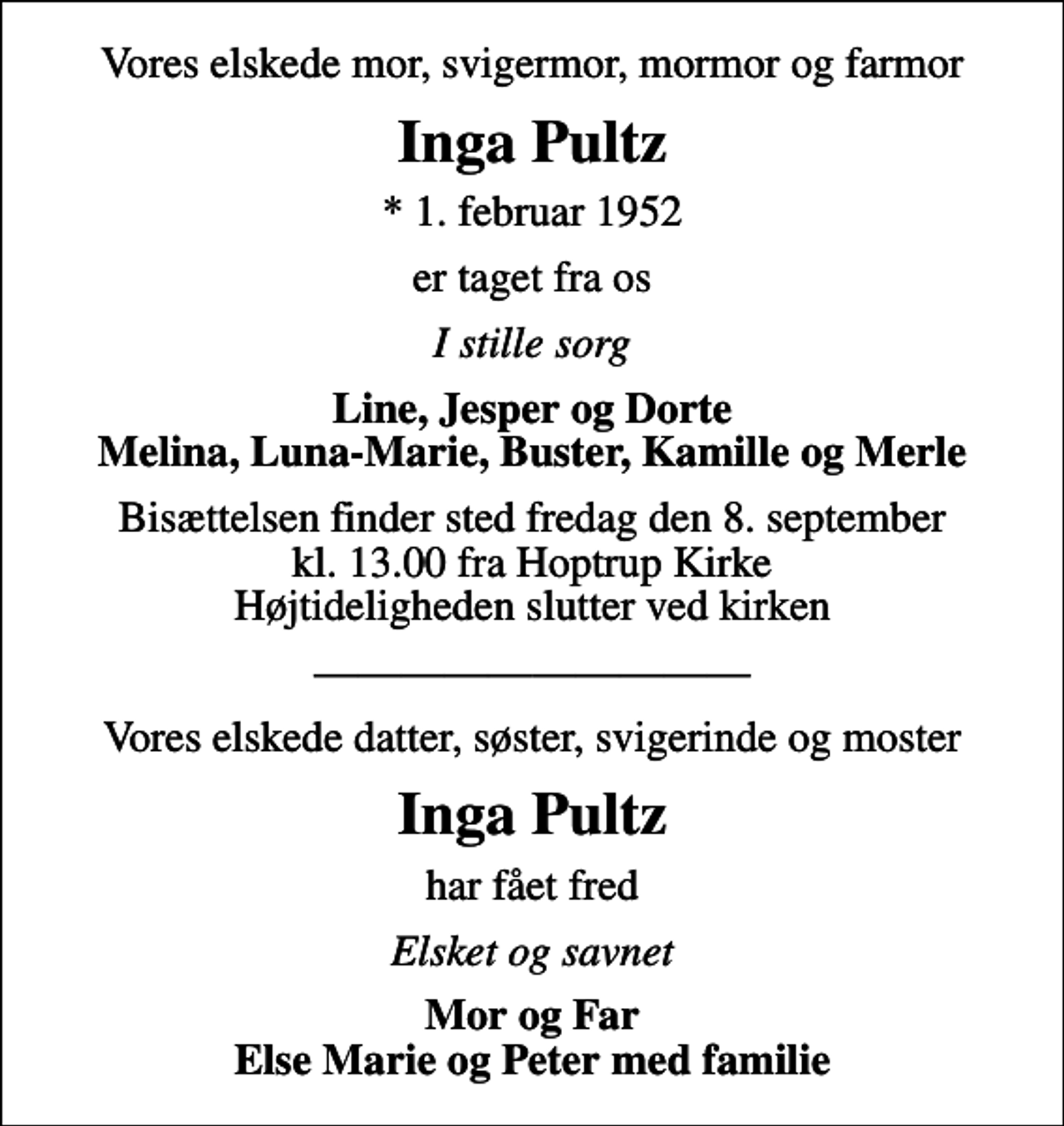 <p>Vores elskede mor, svigermor, mormor og farmor<br />Inga Pultz<br />* 1. februar 1952<br />er taget fra os<br />I stille sorg<br />Line, Jesper og Dorte Melina, Luna-Marie, Buster, Kamille og Merle<br />Bisættelsen finder sted fredag den 8. september kl. 13.00 fra Hoptrup Kirke Højtideligheden slutter ved kirken<br />Vores elskede datter, søster, svigerinde og moster<br />Inga Pultz<br />har fået fred<br />Elsket og savnet<br />Mor og Far Else Marie og Peter med familie</p>