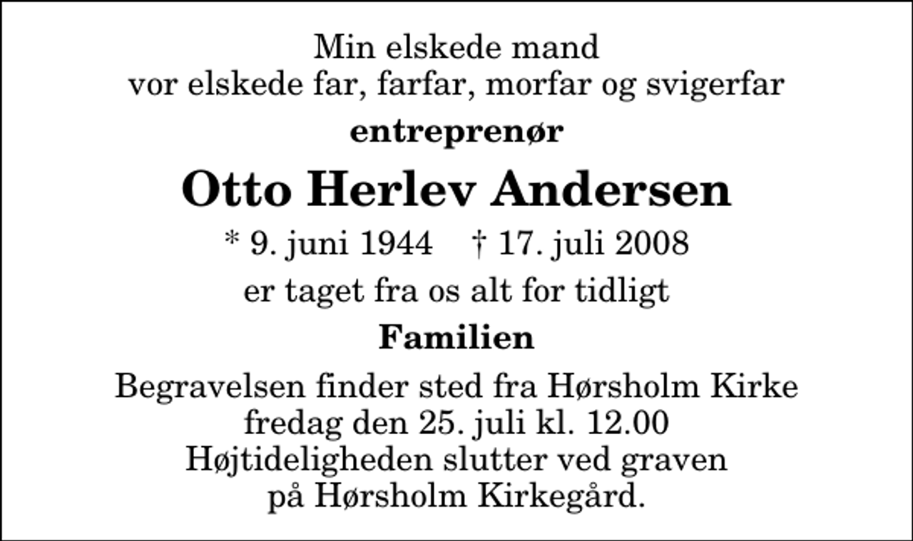 <p>Min elskede mand vor elskede far, farfar, morfar og svigerfar<br />entreprenør<br />Otto Herlev Andersen<br />* 9. juni 1944 ✝ 17. juli 2008<br />er taget fra os alt for tidligt<br />Familien<br />Begravelsen finder sted fra Hørsholm Kirke fredag den 25. juli kl. 12.00 Højtideligheden slutter ved graven på Hørsholm Kirkegård.</p>
