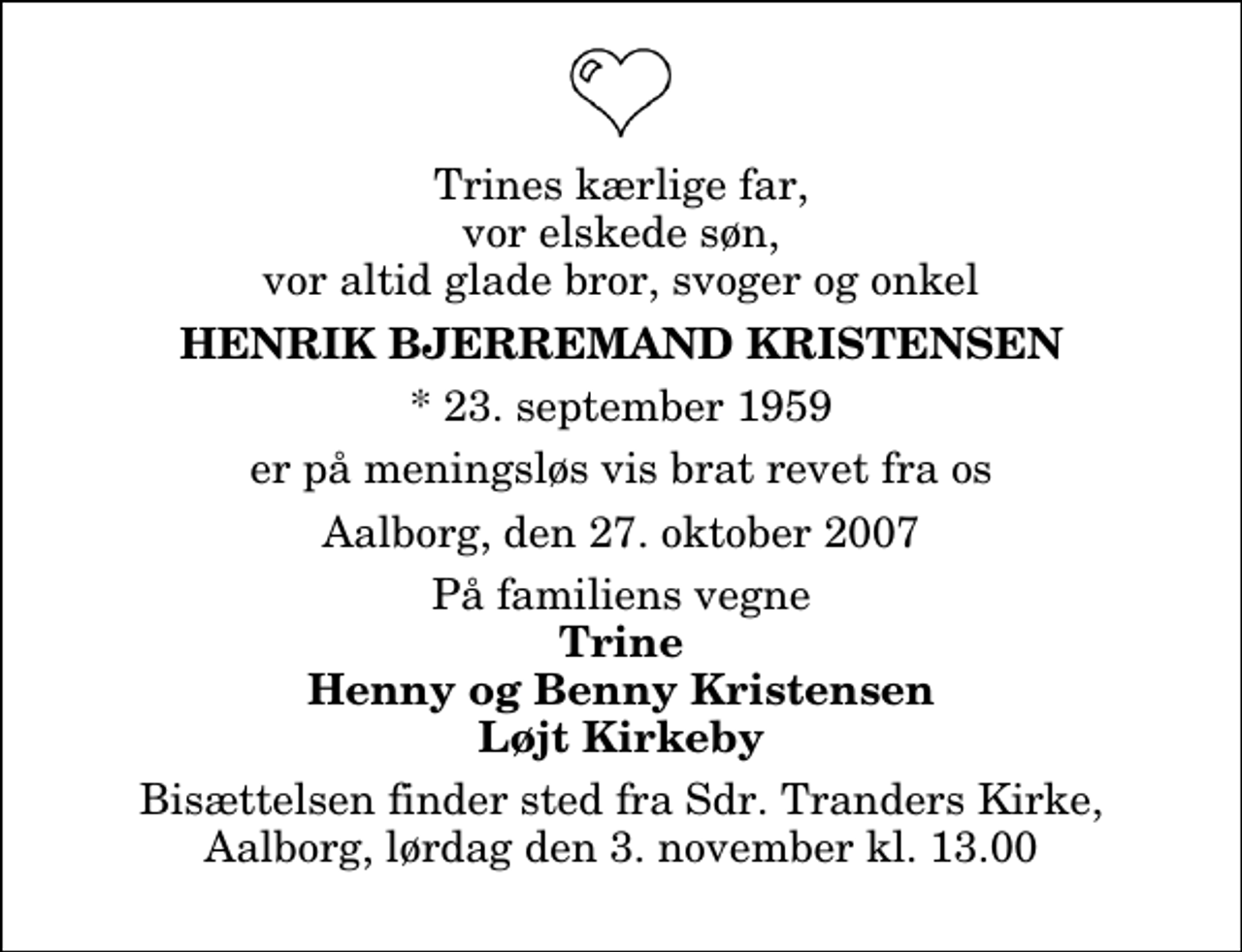 <p>Trines kærlige far, vor elskede søn, vor altid glade bror, svoger og onkel<br />Henrik Bjerremand Kristensen<br />* 23. september 1959<br />er på meningsløs vis brat revet fra os<br />Aalborg, den 27. oktober 2007<br />På familiens vegne<br />Trine Henny og Benny Kristensen Løjt Kirkeby<br />Bisættelsen finder sted fra Sdr. Tranders Kirke, Aalborg, lørdag den 3. november kl. 13.00</p>