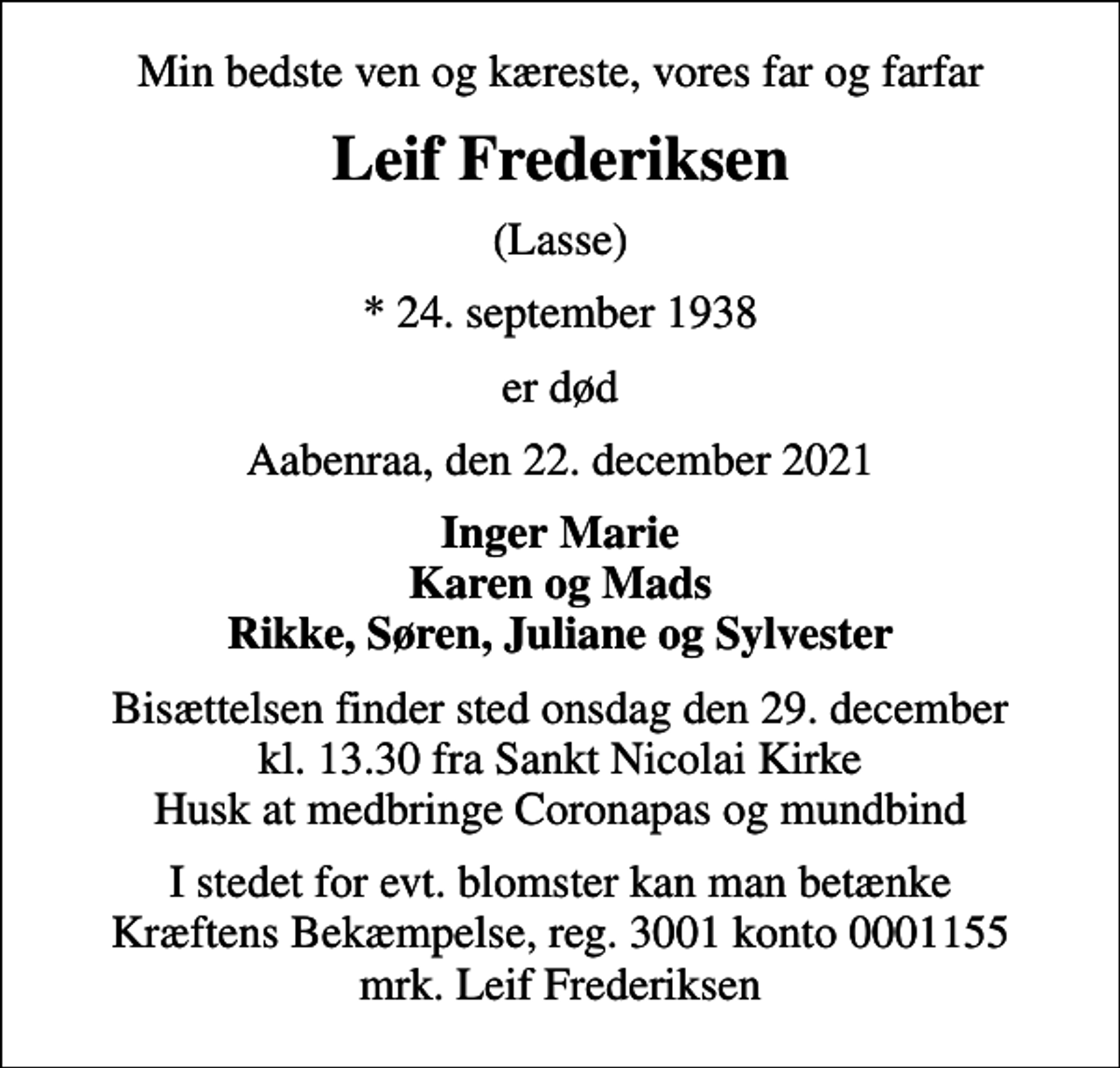 <p>Min bedste ven og kæreste, vores far og farfar<br />Leif Frederiksen<br />(Lasse)<br />* 24. september 1938<br />er død<br />Aabenraa, den 22. december 2021<br />Inger Marie Karen og Mads Rikke, Søren, Juliane og Sylvester<br />Bisættelsen finder sted onsdag den 29. december kl. 13.30 fra Sankt Nicolai Kirke Husk at medbringe Coronapas og mundbind<br />I stedet for evt. blomster kan man betænke<br />Kræftens Bekæmpelse reg.3001konto0001155mrk. Leif<br />Frederiksen</p>