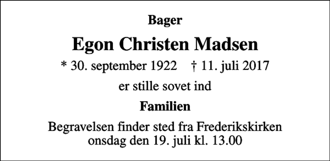 <p>Bager<br />Egon Christen Madsen<br />* 30. september 1922 ✝ 11. juli 2017<br />er stille sovet ind<br />Familien<br />Begravelsen finder sted fra Frederikskirken onsdag den 19. juli kl. 13.00</p>