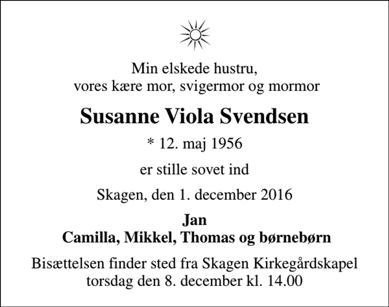 <p>Min elskede hustru, vores kære mor, svigermor og mormor<br />Susanne Viola Svendsen<br />* 12. maj 1956<br />er stille sovet ind<br />Skagen, den 1. december 2016<br />Jan Camilla, Mikkel, Thomas og børnebørn<br />Bisættelsen finder sted fra Skagen Kirkegårdskapel torsdag den 8. december kl. 14.00</p>