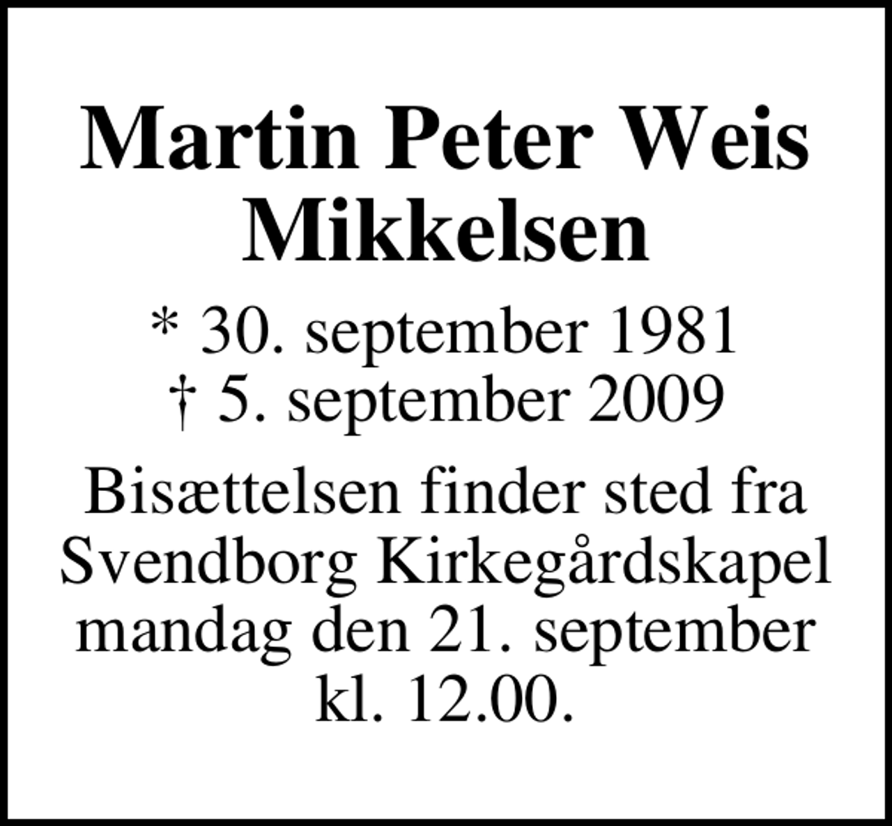 <p>Martin Peter Weis Mikkelsen<br />* 30. september 1981<br />✝ 5. september 2009<br />Bisættelsen finder sted fra Svendborg Kirkegårdskapel mandag den 21. september kl. 12.00.</p>
