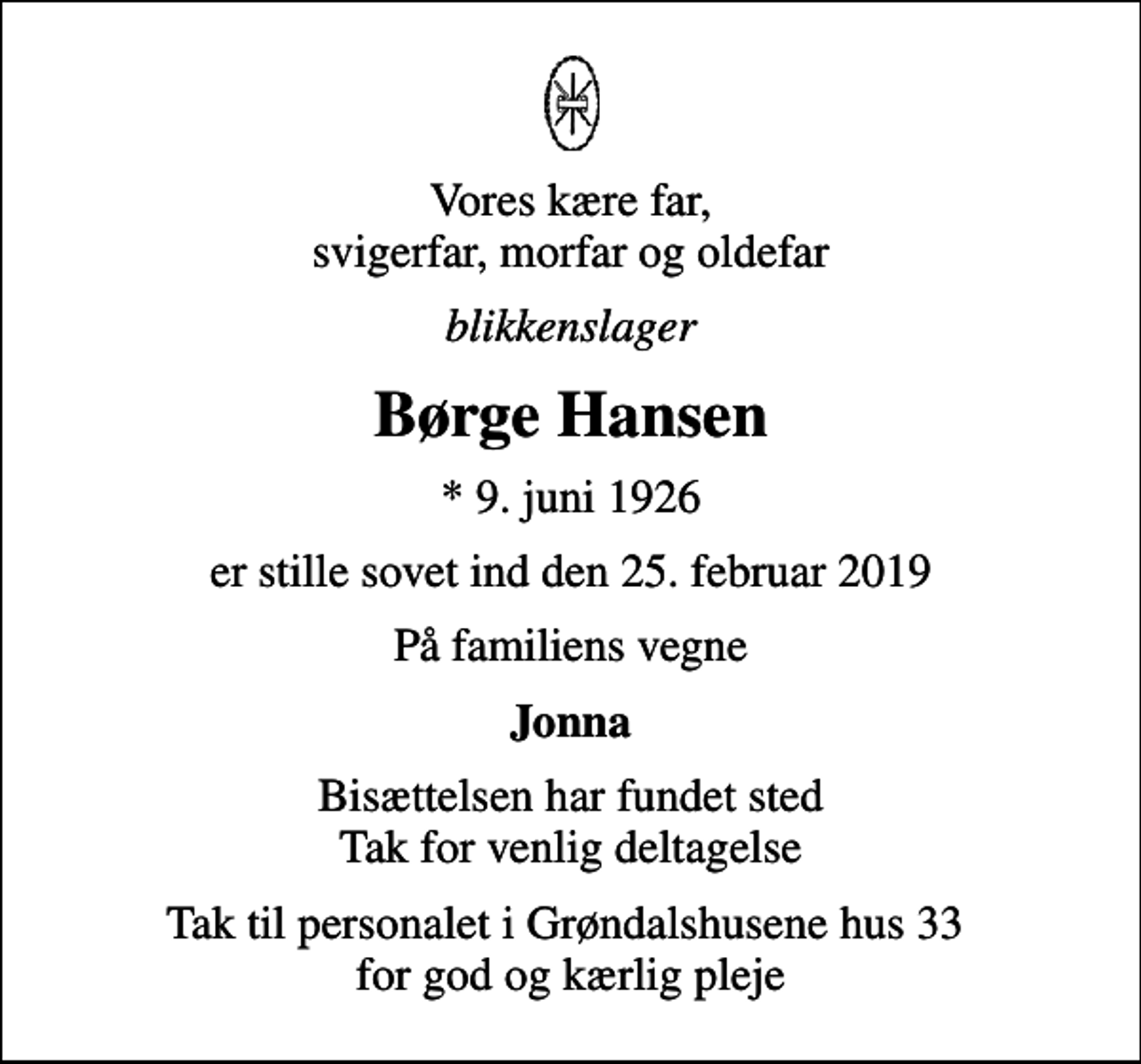 <p>Vores kære far, svigerfar, morfar og oldefar<br />blikkenslager<br />Børge Hansen<br />* 9. juni 1926<br />er stille sovet ind den 25. februar 2019<br />På familiens vegne<br />Jonna<br />Bisættelsen har fundet sted Tak for venlig deltagelse<br />Tak til personalet i Grøndalshusene hus 33 for god og kærlig pleje</p>