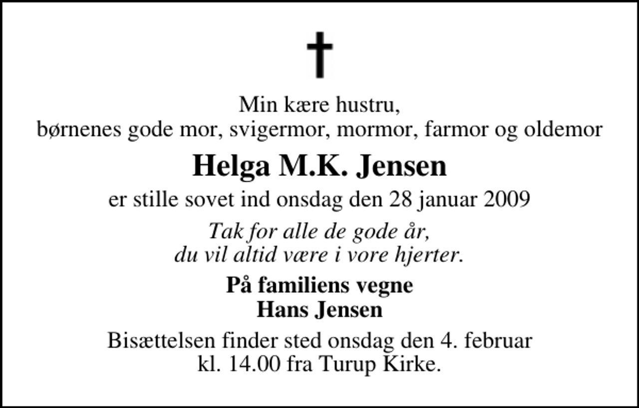 <p>Min kære hustru, børnenes gode mor, svigermor, mormor, farmor og oldemor<br />Helga M.K. Jensen<br />er stille sovet ind onsdag den 28 januar 2009<br />Tak for alle de gode år, du vil altid være i vore hjerter.<br />På familiens vegne Hans Jensen<br />Bisættelsen finder sted onsdag den 4. februar kl. 14.00 fra Turup Kirke.</p>