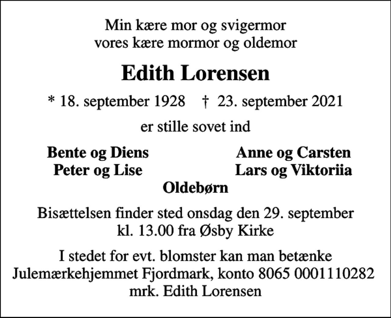 <p>Min kære mor og svigermor vores kære mormor og oldemor<br />Edith Lorensen<br />* 18. september 1928 ✝ 23. september 2021<br />er stille sovet ind<br />Bente og Diens<br />Anne og Carsten<br />Peter og Lise<br />Lars og Viktoriia<br />Bisættelsen finder sted onsdag den 29. september kl. 13.00 fra Øsby Kirke<br />I stedet for evt. blomster kan man betænke<br />Julemærkehjemmet Fjordmark Reg.8065,konto0001110282mrk. Edith<br />Lorensen</p>