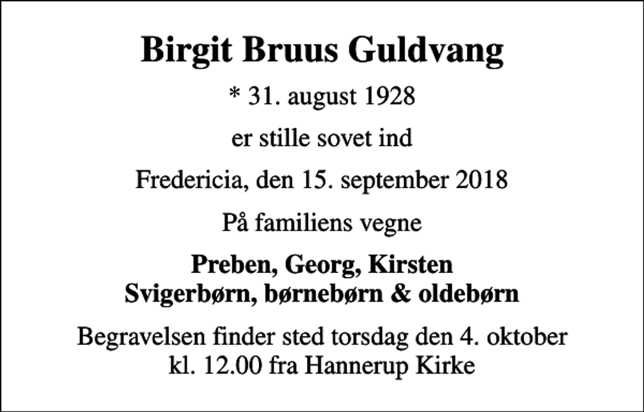 <p>Birgit Bruus Guldvang<br />* 31. august 1928<br />er stille sovet ind<br />Fredericia, den 15. september 2018<br />På familiens vegne<br />Preben, Georg, Kirsten Svigerbørn, børnebørn &amp; oldebørn<br />Begravelsen finder sted torsdag den 4. oktober kl. 12.00 fra Hannerup Kirke</p>