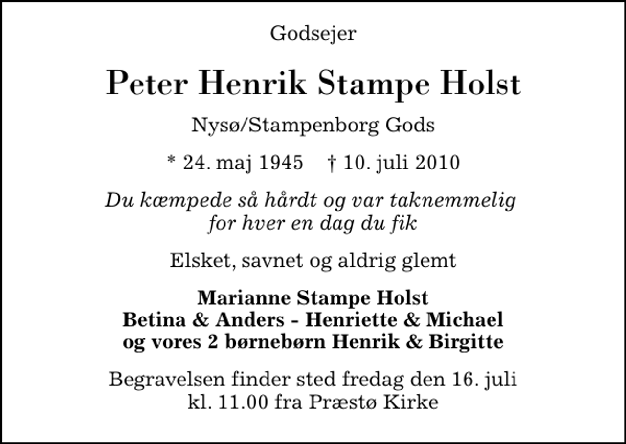 <p>Godsejer<br />Peter Henrik Stampe Holst<br />Nysø/Stampenborg Gods<br />* 24. maj 1945 ✝ 10. juli 2010<br />Du kæmpede så hårdt og var taknemmelig for hver en dag du fik<br />Elsket, savnet og aldrig glemt<br />Marianne Stampe Holst Betina &amp; Anders - Henriette &amp; Michael og vores 2 børnebørn Henrik &amp; Birgitte<br />Begravelsen finder sted fredag den 16. juli kl. 11.00 fra Præstø Kirke</p>