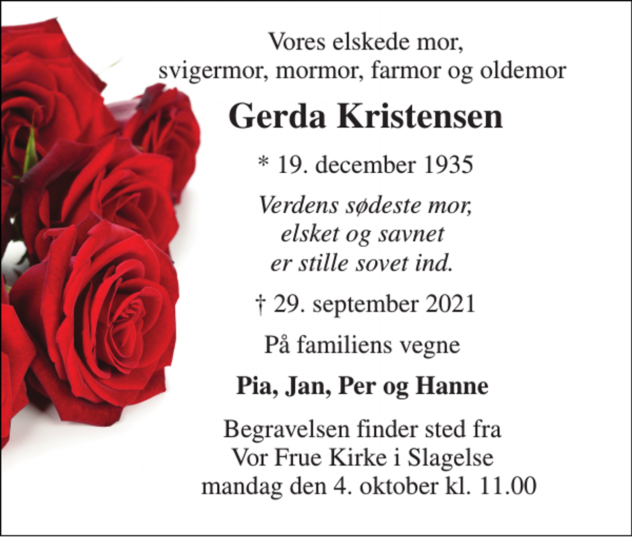 <p>Vores elskede mor, svigermor, mormor, farmor og oldemor<br />Gerda Kristensen​<br />*​ 19. december 1935<br />Verdens sødeste mor, elsket og savnet er stille sovet ind.<br />✝​ 29. september 2021​<br />På familiens vegne<br />Pia, Jan, Per og Hanne<br />Begravelsen​ finder sted fra Vor Frue Kirke i Slagelse mandag den 4. oktober​ kl. 11.00</p>