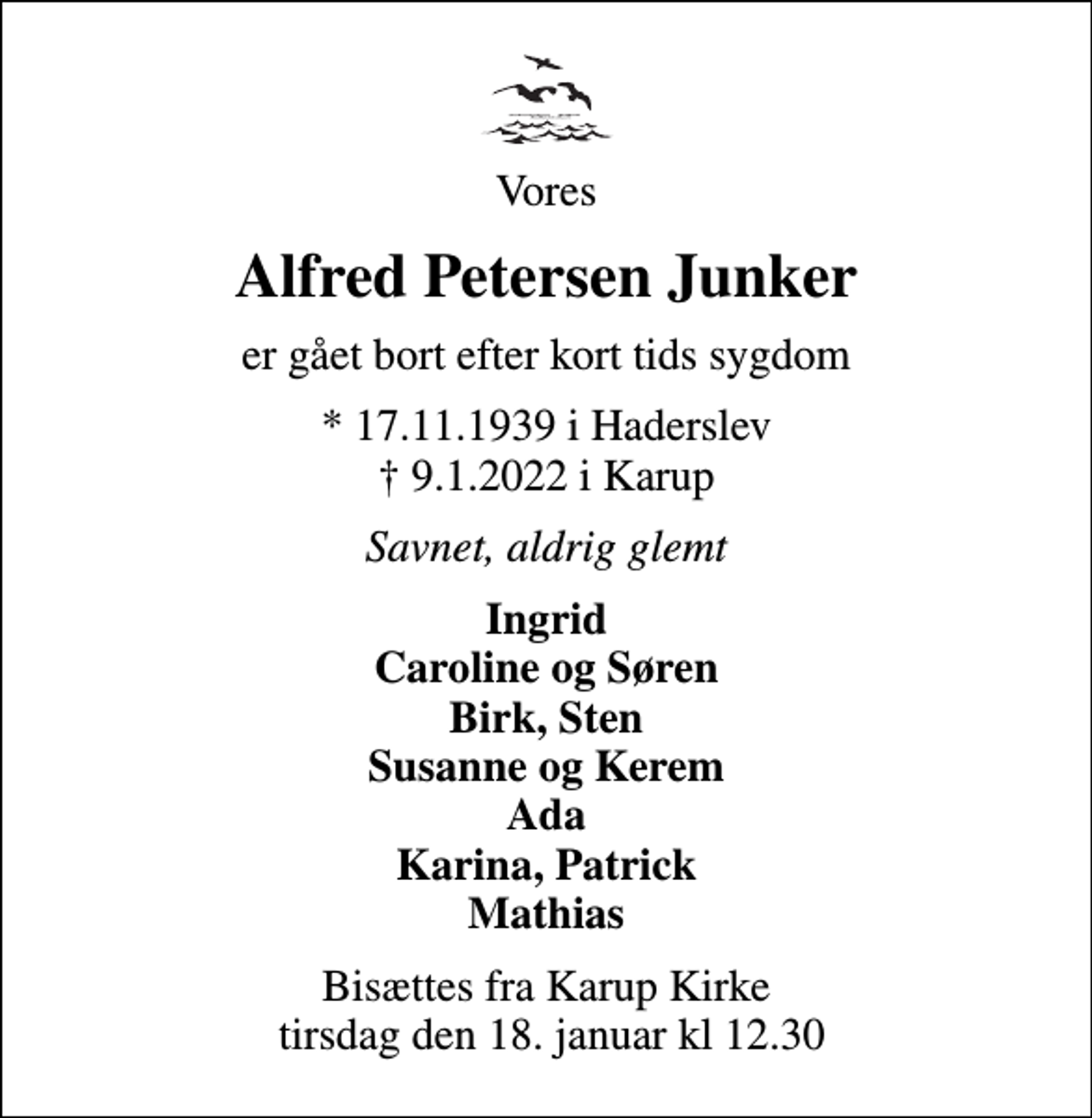 <p>Vores<br />Alfred Petersen Junker<br />er gået bort efter kort tids sygdom<br />* 17.11.1939 i Haderslev<br />✝ 9.1.2022 i Karup<br />Savnet, aldrig glemt<br />Ingrid Caroline og Søren Birk, Sten Susanne og Kerem Ada Karina, Patrick Mathias<br />Bisættes fra Karup Kirke tirsdag den 18. januar kl 12.30</p>