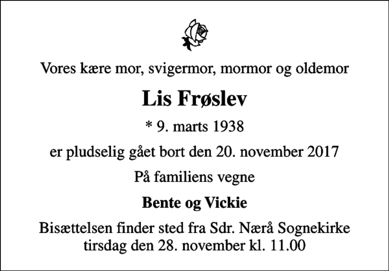 <p>Vores kære mor, svigermor, mormor og oldemor<br />Lis Frøslev<br />* 9. marts 1938<br />er pludselig gået bort den 20. november 2017<br />På familiens vegne<br />Bente og Vickie<br />Bisættelsen finder sted fra Sdr. Nærå Sognekirke tirsdag den 28. november kl. 11.00</p>