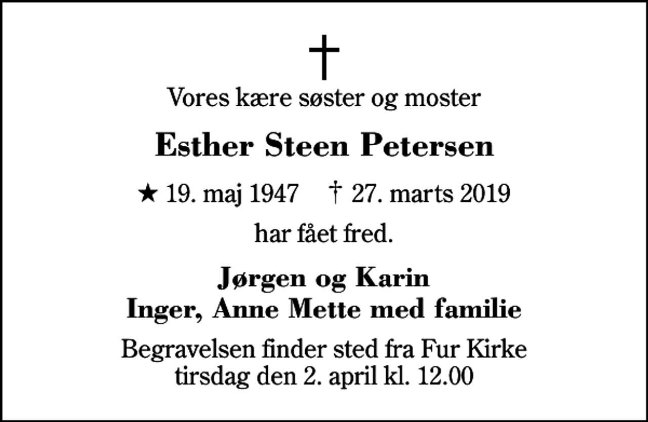 <p>Vores kære søster og moster<br />Esther Steen Petersen<br />* 19. maj 1947 ✝ 27. marts 2019<br />har fået fred.<br />Jørgen og Karin Inger, Anne Mette med familie<br />Begravelsen finder sted fra Fur Kirke tirsdag den 2. april kl. 12.00</p>