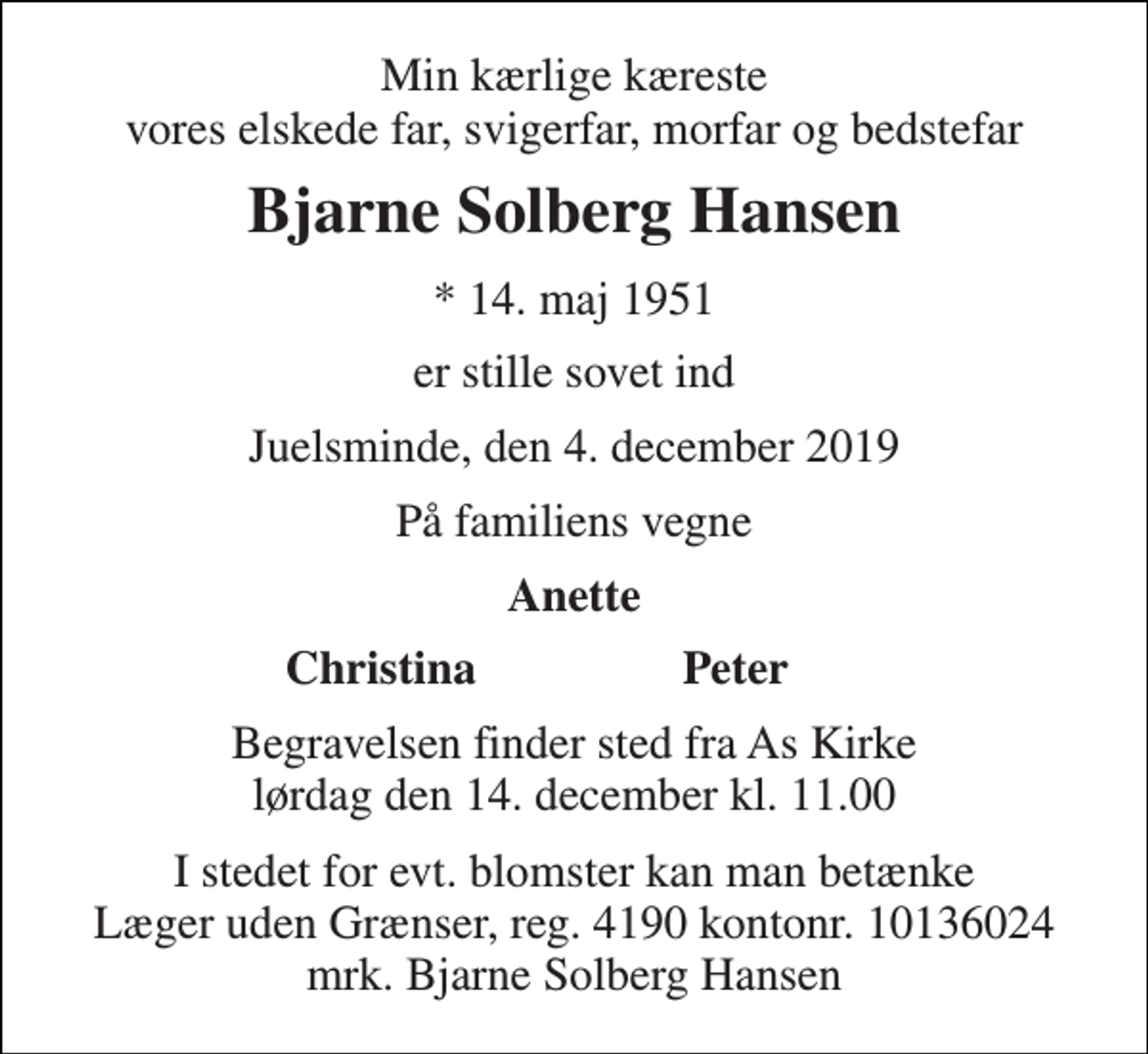 <p>Min kærlige kæreste vores elskede far, svigerfar, morfar og bedstefar<br />Bjarne Solberg Hansen<br />* 14. maj 1951<br />er stille sovet ind<br />Juelsminde, den 4. december 2019<br />På familiens vegne<br />Anette<br />Christina<br />Peter<br />Begravelsen finder sted fra As Kirke lørdag den 14. december kl. 11.00<br />I stedet for evt. blomster kan man betænke Læger uden Grænser, reg. 4190 kontonr. 10136024 mrk. Bjarne Solberg Hansen</p>