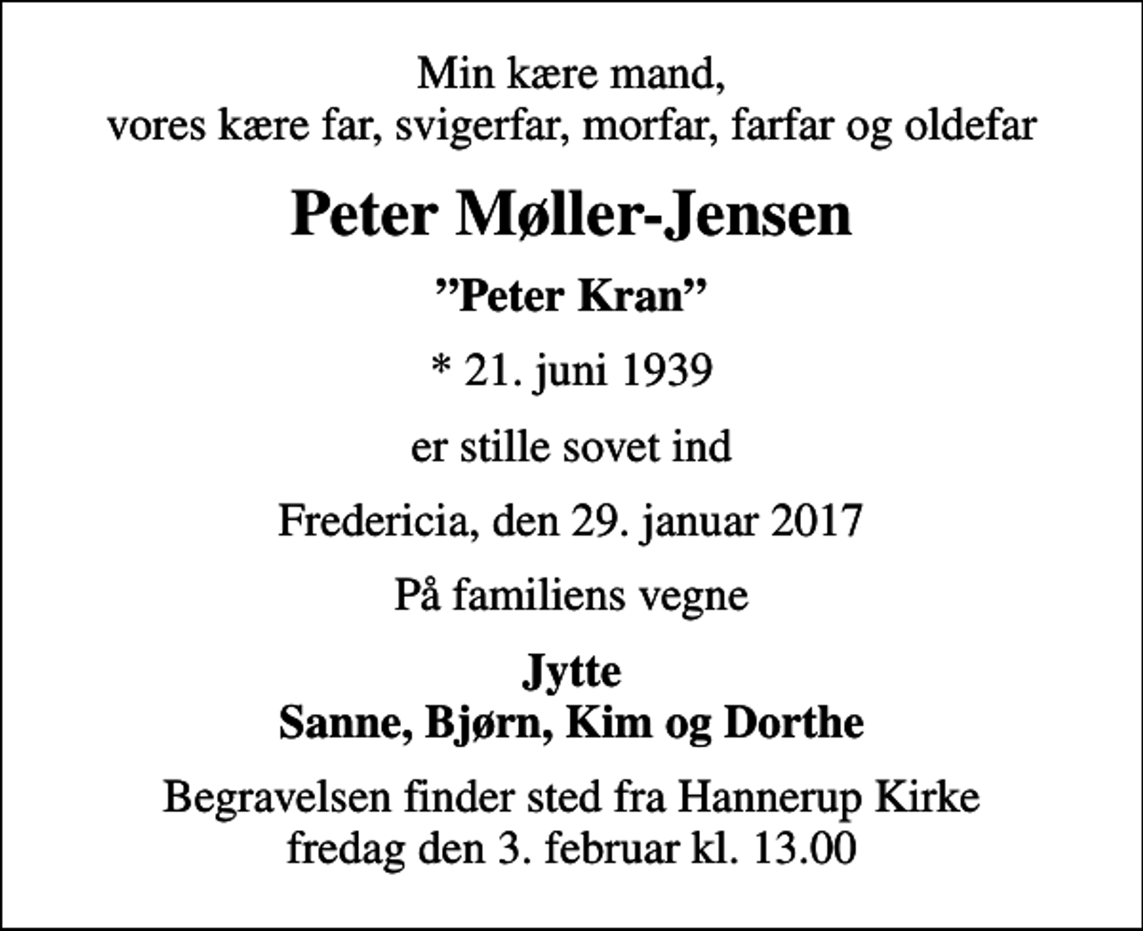 <p>Min kære mand, vores kære far, svigerfar, morfar, farfar og oldefar<br />Peter Møller-Jensen<br />Peter Kran<br />* 21. juni 1939<br />er stille sovet ind<br />Fredericia, den 29. januar 2017<br />På familiens vegne<br />Jytte Sanne, Bjørn, Kim og Dorthe<br />Begravelsen finder sted fra Hannerup Kirke fredag den 3. februar kl. 13.00</p>
