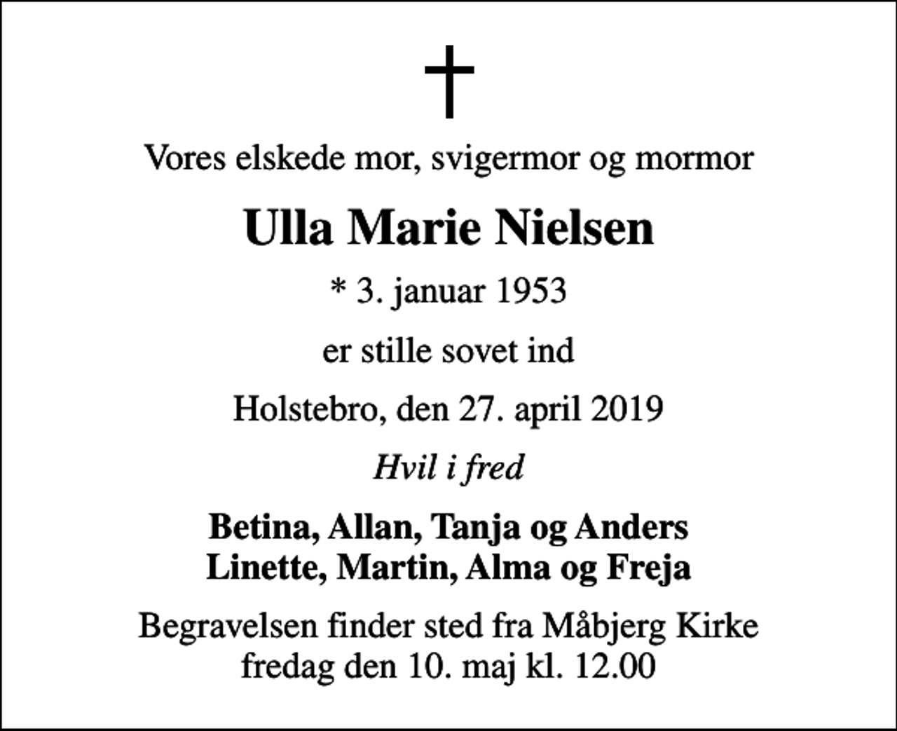 <p>Vores elskede mor, svigermor og mormor<br />Ulla Marie Nielsen<br />* 3. januar 1953<br />er stille sovet ind<br />Holstebro, den 27. april 2019<br />Hvil i fred<br />Betina, Allan, Tanja og Anders Linette, Martin, Alma og Freja<br />Begravelsen finder sted fra Måbjerg Kirke fredag den 10. maj kl. 12.00</p>