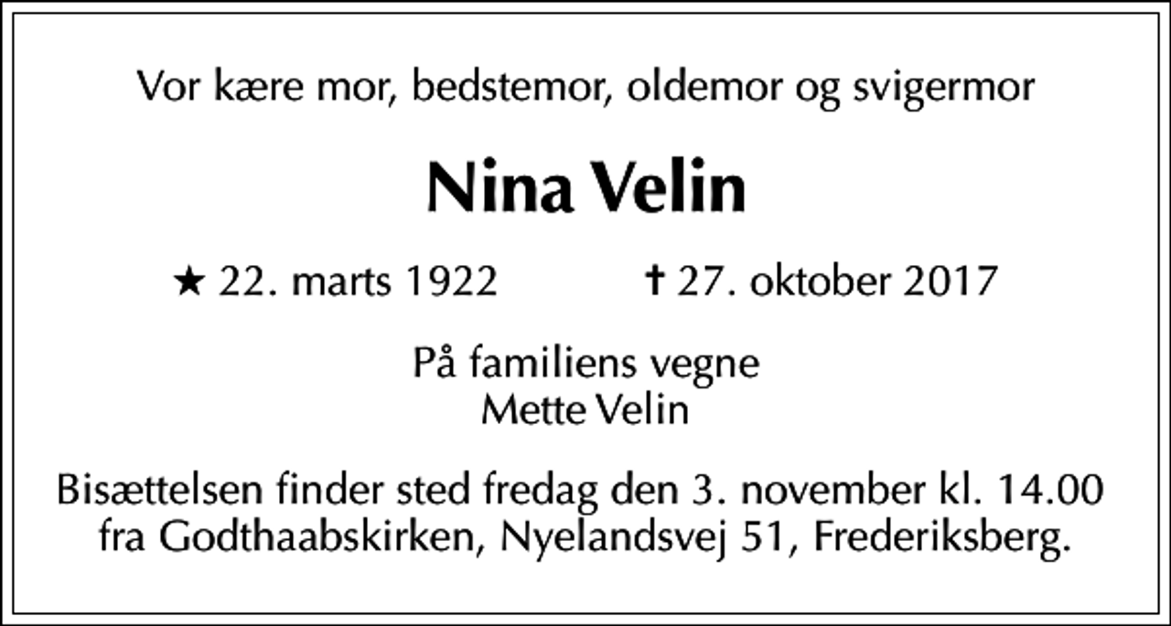 <p>Vor kære mor, bedstemor, oldemor og svigermor<br />Nina Velin<br />* 22. marts 1922 ✝ 27. oktober 2017<br />På familiens vegne Mette Velin<br />Bisættelsen finder sted fredag den 3. november kl. 14.00 fra Godthaabskirken, Nyelandsvej 51, Frederiksberg.</p>