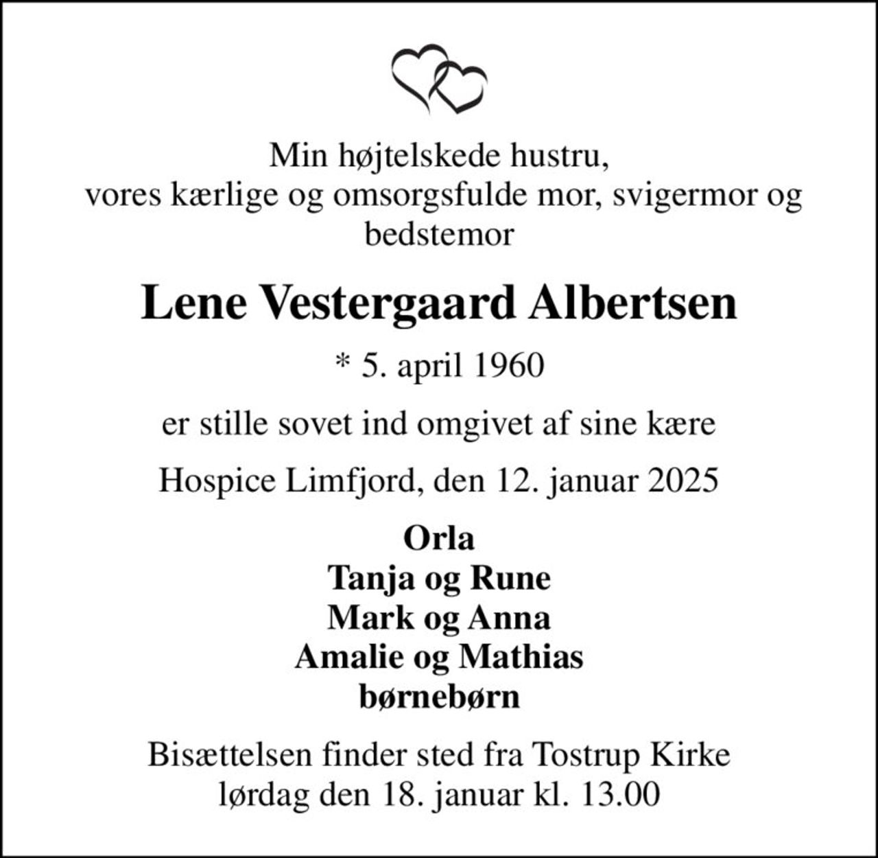 Min højtelskede hustru,  vores kærlige og omsorgsfulde mor, svigermor og bedstemor
Lene Vestergaard Albertsen
* 5. april 1960
er stille sovet ind omgivet af sine kære
Hospice Limfjord, den 12. januar 2025
Orla Tanja og Rune Mark og Anna Amalie og Mathias børnebørn
Bisættelsen finder sted fra Tostrup Kirke  lørdag den 18. januar kl. 13.00