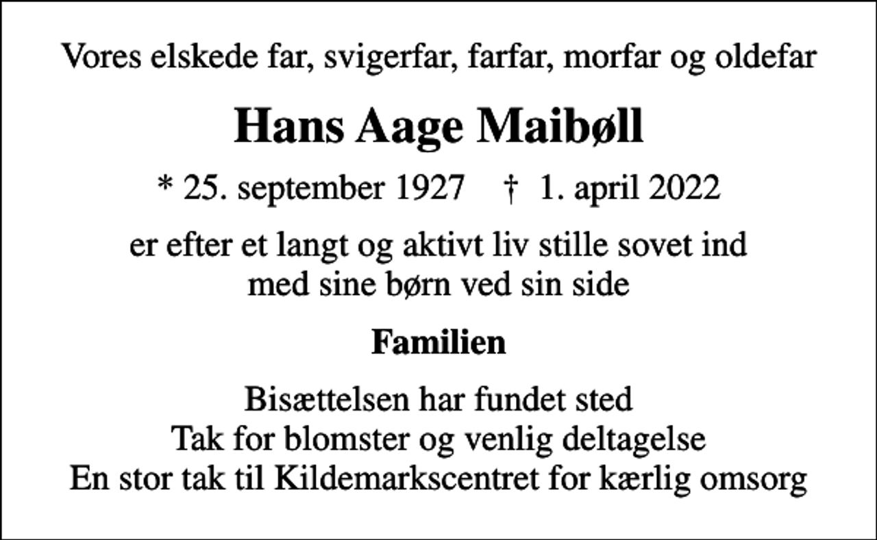 <p>Vores elskede far, svigerfar, farfar, morfar og oldefar<br />Hans Aage Maibøll<br />* 25. september 1927 ✝ 1. april 2022<br />er efter et langt og aktivt liv stille sovet ind med sine børn ved sin side<br />Familien<br />Bisættelsen har fundet sted Tak for blomster og venlig deltagelse En stor tak til Kildemarkscentret for kærlig omsorg</p>