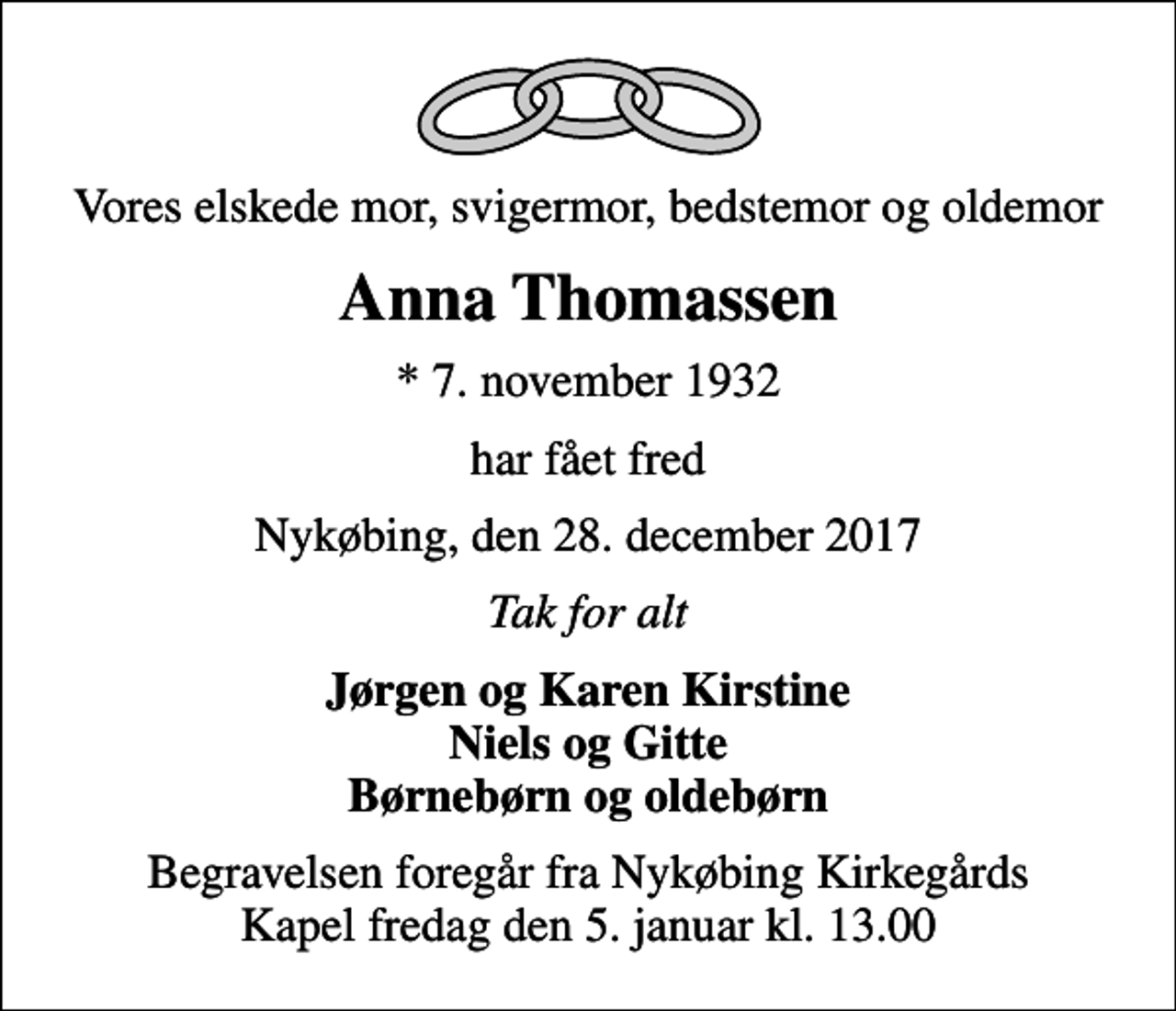 <p>Vores elskede mor, svigermor, bedstemor og oldemor<br />Anna Thomassen<br />* 7. november 1932<br />har fået fred<br />Nykøbing, den 28. december 2017<br />Tak for alt<br />Jørgen og Karen Kirstine Niels og Gitte Børnebørn og oldebørn<br />Begravelsen foregår fra Nykøbing Kirkegårds Kapel fredag den 5. januar kl. 13.00</p>