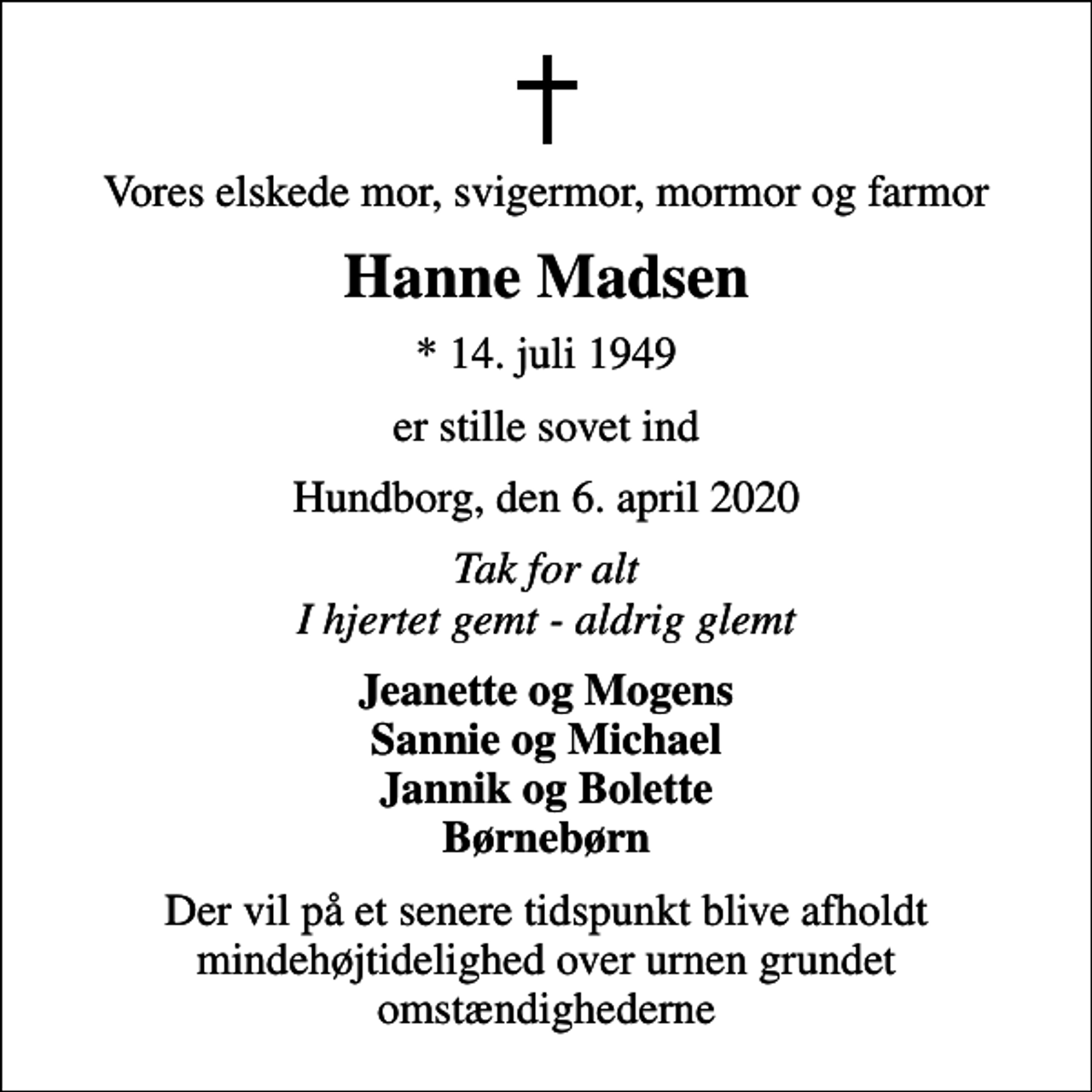 <p>Vores elskede mor, svigermor, mormor og farmor<br />Hanne Madsen<br />* 14. juli 1949<br />er stille sovet ind<br />Hundborg, den 6. april 2020<br />Tak for alt I hjertet gemt - aldrig glemt<br />Jeanette og Mogens Sannie og Michael Jannik og Bolette Børnebørn<br />Der vil på et senere tidspunkt blive afholdt mindehøjtidelighed over urnen grundet omstændighederne</p>