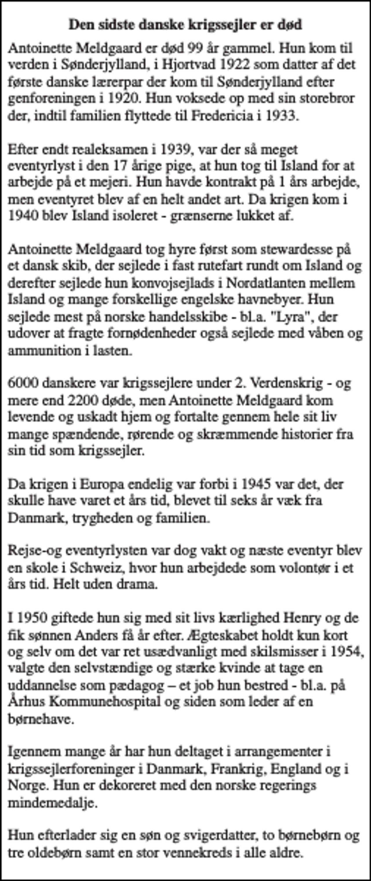 <p>Den sidste danske krigssejler er død<br />Antoinette Meldgaard er død 99 år gammel. Hun kom til verden i Sønderjylland, i Hjortvad 1922 som datter af det første danske lærerpar der kom til Sønderjylland efter genforeningen i 1920. Hun voksede op med sin storebror der, indtil familien flyttede til Fredericia i 1933. Efter endt realeksamen i 1939, var der så meget eventyrlyst i den 17 årige pige, at hun tog til Island for at arbejde på et mejeri. Hun havde kontrakt på 1 års arbejde, men eventyret blev af en helt andet art. Da krigen kom i 1940 blev Island isoleret - grænserne lukket af. Antoinette Meldgaard tog hyre først som stewardesse på et dansk skib, der sejlede i fast rutefart rundt om Island og derefter sejlede hun konvojsejlads i Nordatlanten mellem Island og mange forskellige engelske havnebyer. Hun sejlede mest på norske handelsskibe - bl.a. "Lyra", der udover at fragte fornødenheder også sejlede med våben og ammunition i lasten. 6000 danskere var krigssejlere under 2. Verdenskrig - og mere end 2200 døde, men Antoinette Meldgaard kom levende og uskadt hjem og fortalte gennem hele sit liv mange spændende, rørende og skræmmende historier fra sin tid som krigssejler. Da krigen i Europa endelig var forbi i 1945 var det, der skulle have varet et års tid, blevet til seks år væk fra Danmark, trygheden og familien. Rejse-og eventyrlysten var dog vakt og næste eventyr blev en skole i Schweiz, hvor hun arbejdede som volontør i et års tid. Helt uden drama. I 1950 giftede hun sig med sit livs kærlighed Henry og de fik sønnen Anders få år efter. Ægteskabet holdt kun kort og selv om det var ret usædvanligt med skilsmisser i 1954, valgte den selvstændige og stærke kvinde at tage en uddannelse som pædagog – et job hun bestred - bl.a. på Århus Kommunehospital og siden som leder af en børnehave. Igennem mange år har hun deltaget i arrangementer i krigssejlerforeninger i Danmark, Frankrig, England og i Norge. Hun er dekoreret med den norske regerings mindemedalje. Hun efterlader sig en søn og svigerdatter, to børnebørn og tre oldebørn samt en stor vennekreds i alle aldre.</p>