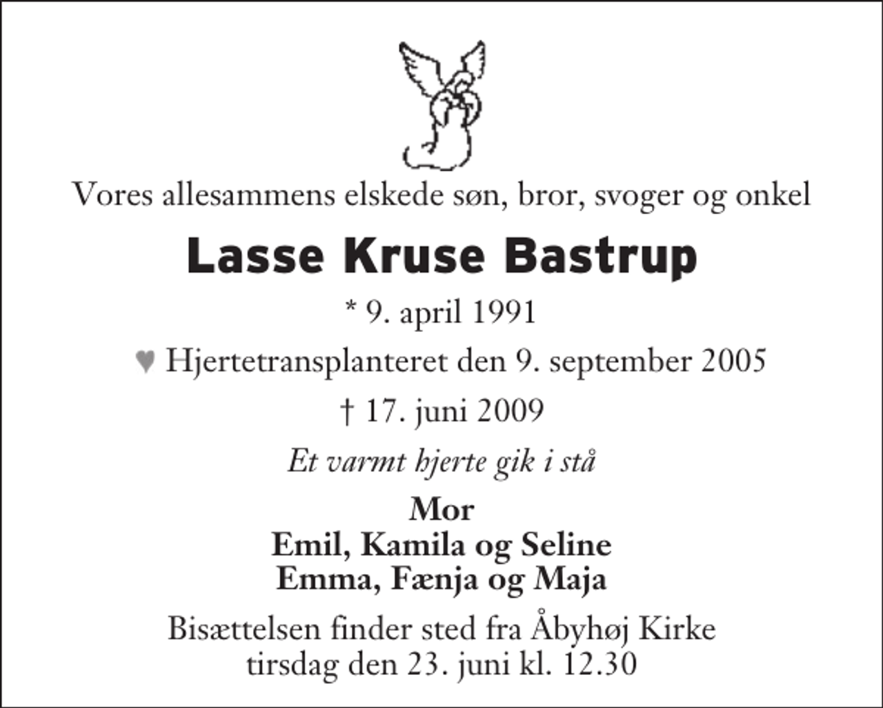 <p>Vores allesammens elskede søn, bror, svoger og onkel<br />Lasse Kruse Bastrup<br />* 9. april 1991<br />♥ Hjertetransplanteret den 9. september 2005<br />17. juni 2009<br />Et varmt hjerte gik i stå<br />Mor Emil, Kamila og Seline Emma, Fænja og Maja<br />Bisættelsen finder sted fra Åbyhøj Kirke tirsdag den 23. juni kl. 12.30</p>