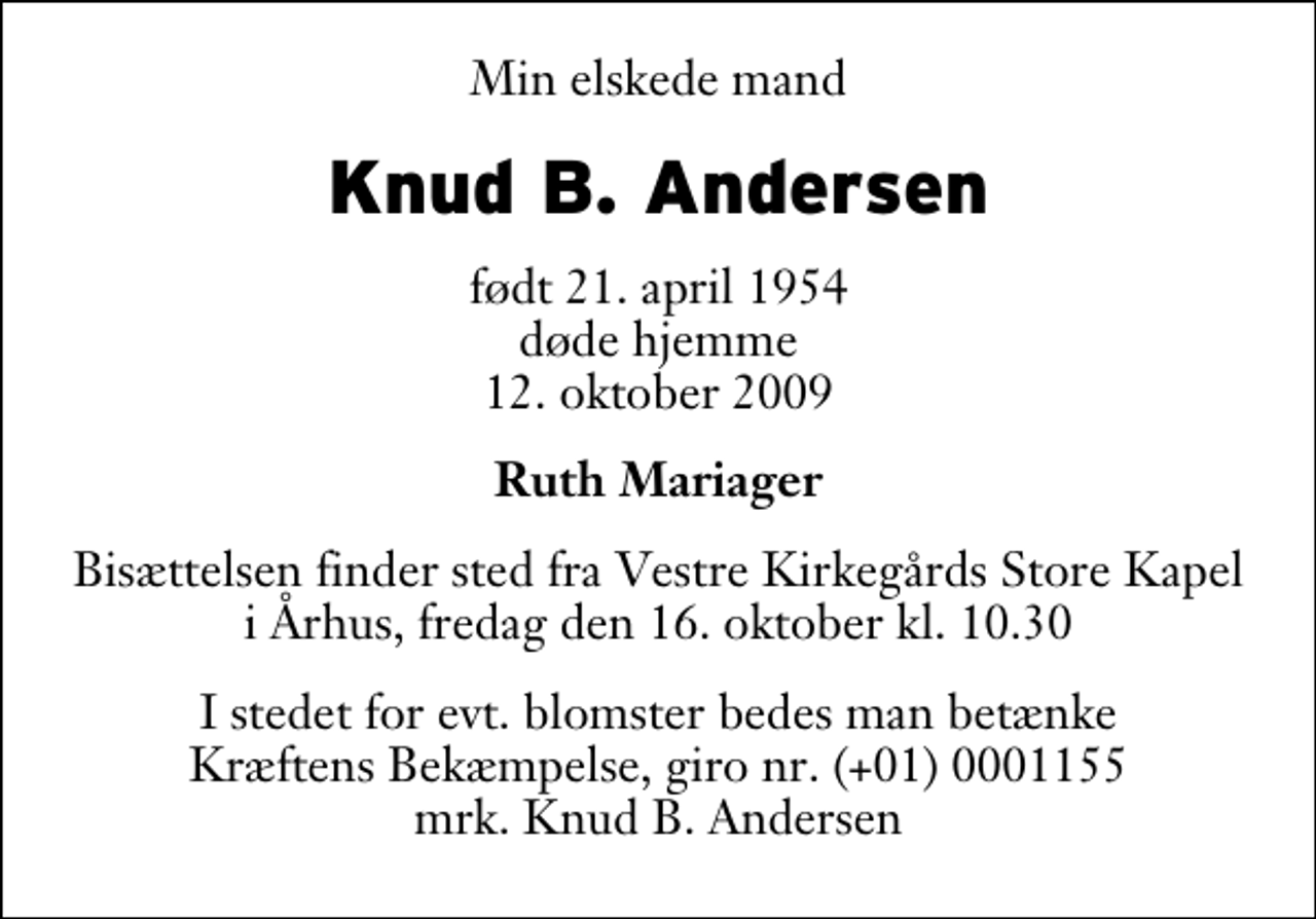 <p>Min elskede mand<br />Knud B. Andersen<br />født 21. april 1954 døde hjemme 12. oktober 2009<br />Ruth Mariager<br />Bisættelsen finder sted fra Vestre Kirkegårds Store Kapel i Århus, fredag den 16. oktober kl. 10.30<br />I stedet for evt. blomster bedes man betænke Kræftens Bekæmpelse, giro nr. (+01) 0001155 mrk. Knud B. Andersen</p>