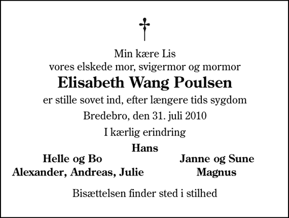 <p>Min kære Lis vores elskede mor, svigermor og mormor<br />Elisabeth Wang Poulsen<br />er stille sovet ind, efter længere tids sygdom<br />Bredebro, den 31. juli 2010<br />I kærlig erindring<br />Hans<br />Helle og Bo<br />Janne og Sune<br />Alexander, Andreas,<br />Magnus<br />Julie<br />Bisættelsen finder sted i stilhed</p>