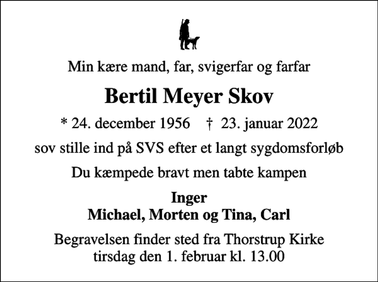 <p>Min kære mand, far, svigerfar og farfar<br />Bertil Meyer Skov<br />* 24. december 1956 ✝ 23. januar 2022<br />sov stille ind på SVS efter et langt sygdomsforløb<br />Du kæmpede bravt men tabte kampen<br />Inger Michael, Morten og Tina, Carl<br />Begravelsen finder sted fra Thorstrup Kirke tirsdag den 1. februar kl. 13.00</p>