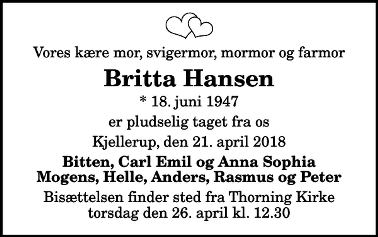 <p>Vores kære mor, svigermor, mormor og farmor<br />Britta Hansen<br />* 18. juni 1947<br />er pludselig taget fra os<br />Kjellerup, den 21. april 2018<br />Bitten, Carl Emil og Anna Sophia Mogens, Helle, Anders, Rasmus og Peter<br />Bisættelsen finder sted fra Thorning Kirke torsdag den 26. april kl. 12.30</p>