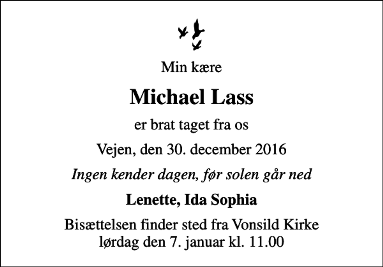 <p>Min kære<br />Michael Lass<br />er brat taget fra os<br />Vejen, den 30. december 2016<br />Ingen kender dagen, før solen går ned<br />Lenette, Ida Sophia<br />Bisættelsen finder sted fra Vonsild Kirke lørdag den 7. januar kl. 11.00</p>