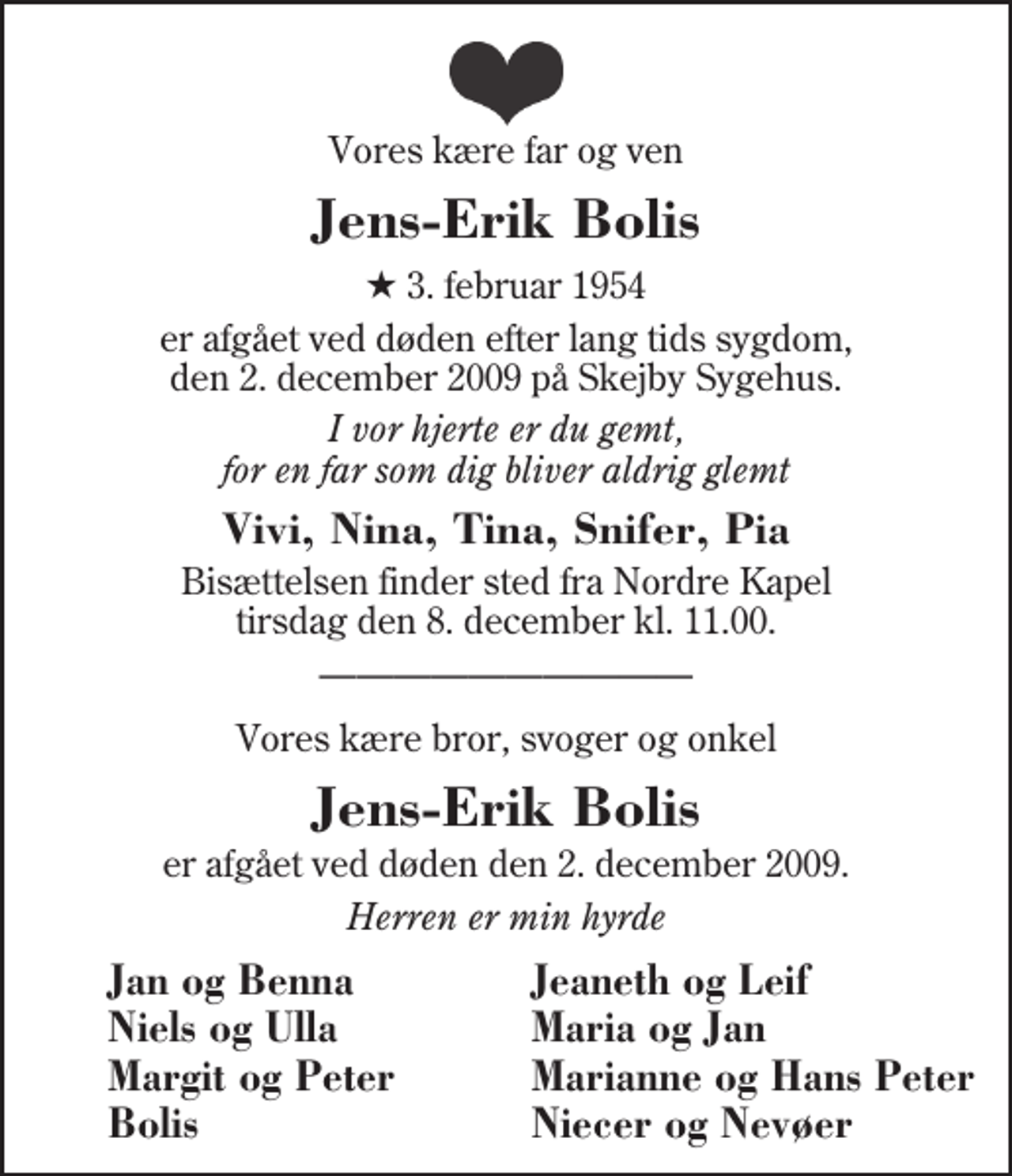 <p>Vores kære far og ven<br />Jens-Erik Bolis<br />* 3. februar 1954<br />er afgået ved døden efter lang tids sygdom, den 2. december 2009 på Skejby Sygehus.<br />I vor hjerte er du gemt, for en far som dig bliver aldrig glemt<br />Vivi, Nina, Tina, Snifer, Pia<br />Bisættelsen finder sted fra Herning Nordre Kapel tirsdag den 8. december kl. 11.00<br />Vores kære bror, svoger og onkel<br />Jens-Erik Bolis<br />er afgået ved døden den 2. december 2009.<br />Herren er min hyrde<br />Jan og Benna<br />Jeaneth og Leif<br />Niels og Ulla<br />Maria og Jan<br />Margit og Peter<br />Marianne og Hans Peter<br />Bolis<br />Niecer og Nevøer</p>