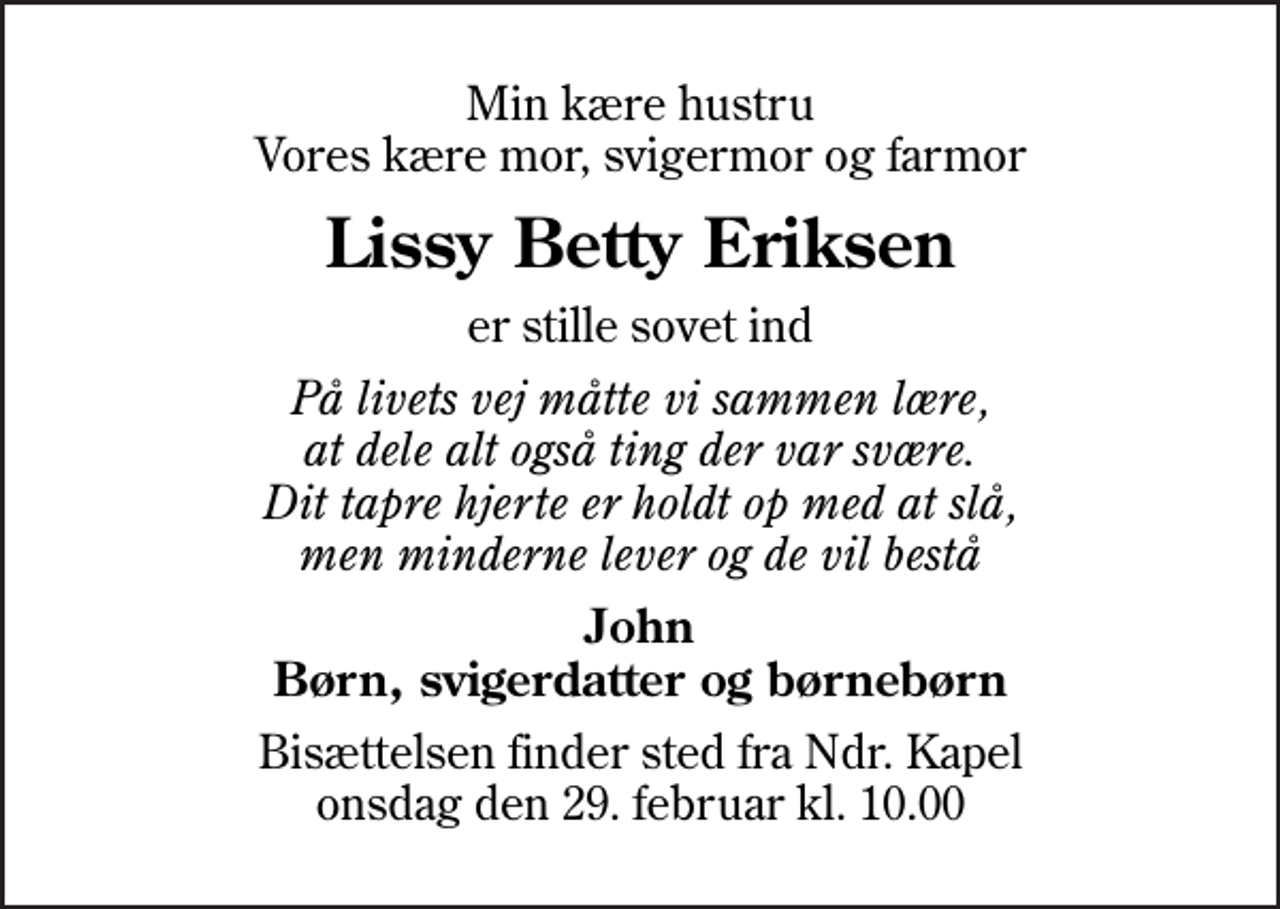 <p>Min kære hustru Vores kære mor, svigermor og farmor<br />Lissy Betty Eriksen<br />er stille sovet ind<br />På livets vej måtte vi sammen lære, at dele alt også ting der var svære. Dit tapre hjerte er holdt op med at slå, men minderne lever og de vil bestå<br />John Børn, svigerdatter og børnebørn<br />Bisættelsen finder sted fra Ndr. Kapel onsdag den 29. februar kl. 10.00</p>