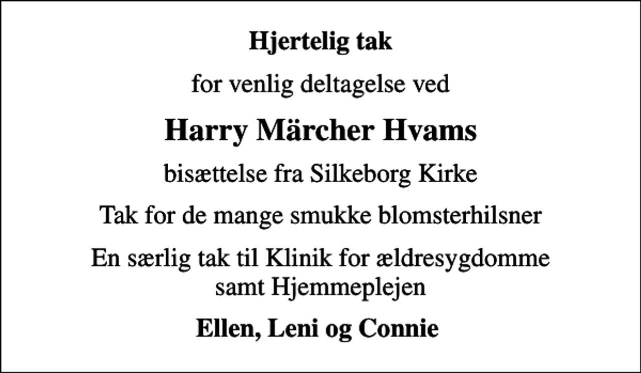 <p>Hjertelig tak<br />for venlig deltagelse ved<br />Harry Märcher Hvams<br />bisættelse fra Silkeborg Kirke<br />Tak for de mange smukke blomsterhilsner<br />En særlig tak til Klinik for ældresygdomme samt Hjemmeplejen<br />Ellen, Leni og Connie</p>