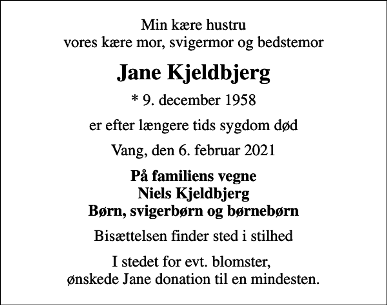 <p>Min kære hustru vores kære mor, svigermor og bedstemor<br />Jane Kjeldbjerg<br />* 9. december 1958<br />er efter længere tids sygdom død<br />Vang, den 6. februar 2021<br />På familiens vegne Niels Kjeldbjerg Børn, svigerbørn og børnebørn<br />Bisættelsen finder sted i stilhed<br />I stedet for evt. blomster, ønskede Jane donation til en mindesten.</p>