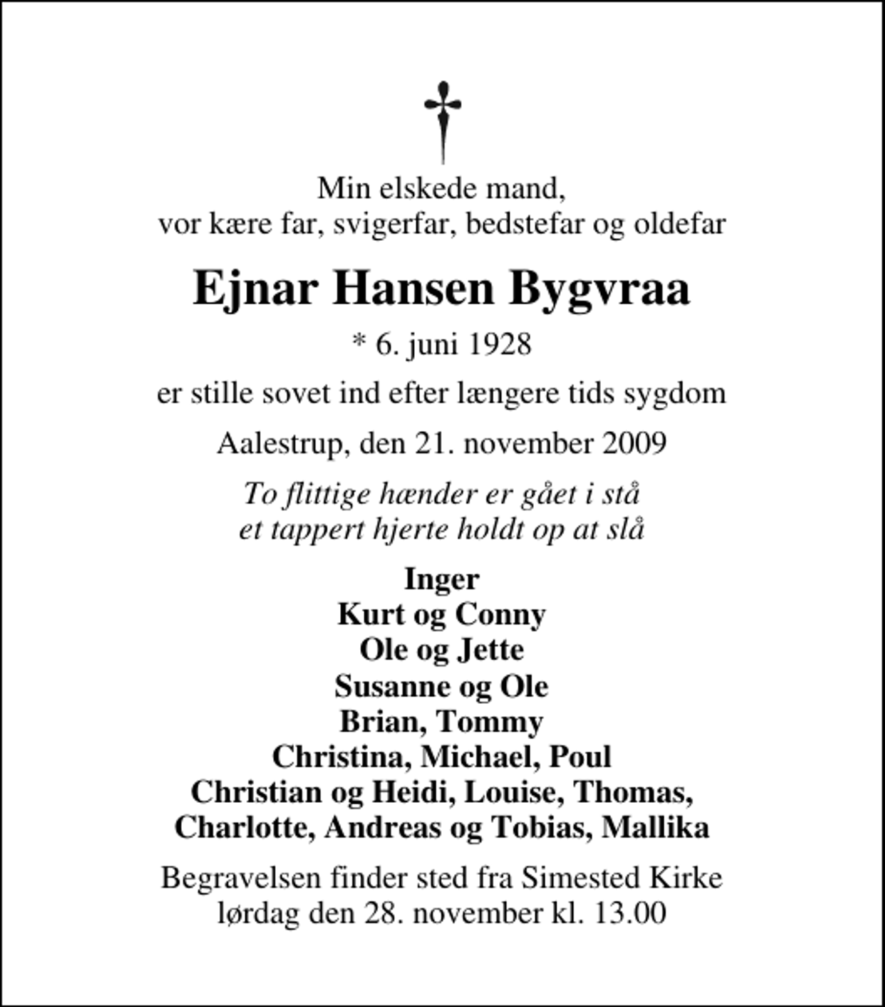 <p>Min elskede mand, vor kære far, svigerfar, bedstefar og oldefar<br />Ejnar Hansen Bygvraa<br />* 6. juni 1928<br />er stille sovet ind efter længere tids sygdom<br />Aalestrup, den 21. november 2009<br />To flittige hænder er gået i stå et tappert hjerte holdt op at slå<br />Inger Kurt og Conny Ole og Jette Susanne og Ole Brian, Tommy Christina, Michael, Poul Christian og Heidi, Louise, Thomas, Charlotte, Andreas og Tobias, Mallika<br />Begravelsen finder sted fra Simested Kirke lørdag den 28. november kl. 13.00</p>